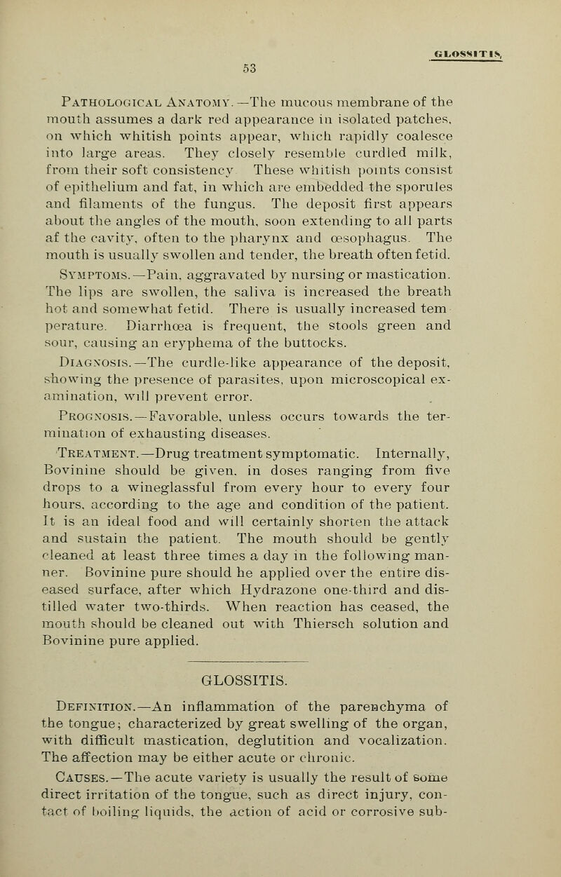 GLOSSITIS, 53 Pathological Anatomy. —The mucous membrane of the mouth assumes a dark red appearance in isolated patches, on which whitish points appear, which rapidly coalesce into large areas. They closely resemble curdled milk, from their soft consistency These whitish points consist of epithelium and fat, in which are embedded the sporuies and filaments of the fungus. The deposit first appears about the angles of the mouth, soon extending to all parts af the cavity, often to the pharynx and oesophagus. The mouth is usually swollen and tender, the breath often fetid. Symptoms.—Pain, aggravated by nursing or mastication. The lips are swollen, the saliva is increased the breath hot and somewhat fetid. There is usually increased tern perature. Diarrhoea is frequent, the stools green and sour, causing an eryphema of the buttocks. Diagnosis.—The curdle-like appearance of the deposit, showing the presence of parasites, upon microscopical ex- amination, will prevent error. Prognosis. — Favorable, unless occurs towards the ter- mination of exhausting diseases. Treatment.—Drug treatment symptomatic. Internally, Bovinine should be given, in doses ranging from five drops to a wineglassful from every hour to every four hours, according to the age and condition of the patient. It is an ideal food and will certainly shorten the attack and sustain the patient. The mouth should be gently cleaned at least three times a day in the following man- ner. Bovinine pure should he applied over the entire dis- eased surface, after which Hydrazone one-third and dis- tilled water two-thirds. When reaction has ceased, the mouth should be cleaned out with Thiersch solution and Bovinine pure applied. GLOSSITIS. Definition.—An inflammation of the parenchyma of the tongue; characterized by great swelling of the organ, with difficult mastication, deglutition and vocalization. The affection may be either acute or chronic. Causes.—The acute variety is usually the result of some direct irritation of the tongue, such as direct injury, con- tact of boiling liquids, the action of acid or corrosive sub-