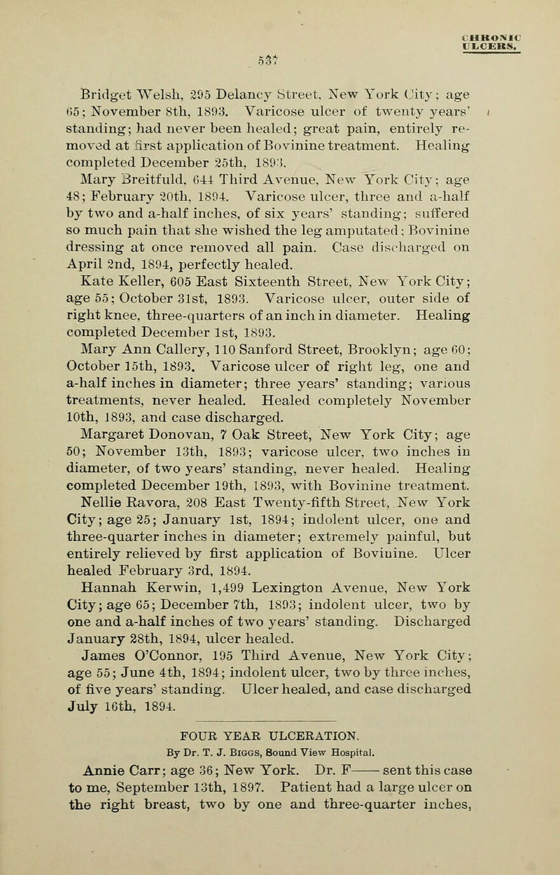 UliCEKS. 55? Bridget Welsh, 295 Delancy Street, New York City; age 05; November 8th, 1893. Varicose ulcer of twenty years' standing; had never been healed; great pain, entirely re- moved at first application of Bovinine treatment. Healing completed December 25th, 1893. Mary Breitfuld, 614 Third Avenue, New York City; age 48; February 20th, 1894. Varicose ulcer, three and a-half by two and a-half inches, of six years' standing; suffered so much pain that she wished the leg amputated; Bovinine dressing at once removed all pain. Case discharged on April 2nd, 1894, perfectly healed. Kate Keller, 605 East Sixteenth Street, New York City; age 55; October 31st, 1893. Varicose ulcer, outer side of right knee, three-quarters of an inch in diameter. Healing completed December 1st, 1893. Mary Ann Callery, 110 Sanford Street, Brooklyn; age 60; October 15th, 1893. Varicose ulcer of right leg, one and a-half inches in diameter; three years' standing; various treatments, never healed. Healed completely November 10th, 1893, and case discharged. Margaret Donovan, 7 Oak Street, New York City; age 50; November 13th, 1893; varicose ulcer, two inches in diameter, of two years' standing, never healed. Healing completed December 19th, 1893, with Bovinine treatment. Nellie Ravora, 208 East Twenty-fifth Street, New York City; age 25; January 1st, 1894; indolent ulcer, one and three-quarter inches in diameter; extremely painful, but entirely relieved by first application of Bovinine. Ulcer healed February 3rd, 1894. Hannah Kerwin, 1,499 Lexington Avenue, New York City; age 65; December 7th, 1893; indolent ulcer, two by one and a-half inches of two years' standing. Discharged January 28th, 1894, ulcer healed. James O'Connor, 195 Third Avenue, New York City; age 55; June 4th, 1894; indolent ulcer, two by three inches, of five years' standing. Ulcer healed, and case discharged July 16th, 1894. FOUR YEAR ULCERATION. By Dr. T. J. Biggs, Sound View Hospital. Annie Carr; age 36; New York. Dr. F sent this case to me, September 13th, 1897. Patient had a large ulcer on the right breast, two by one and three-quarter inches,