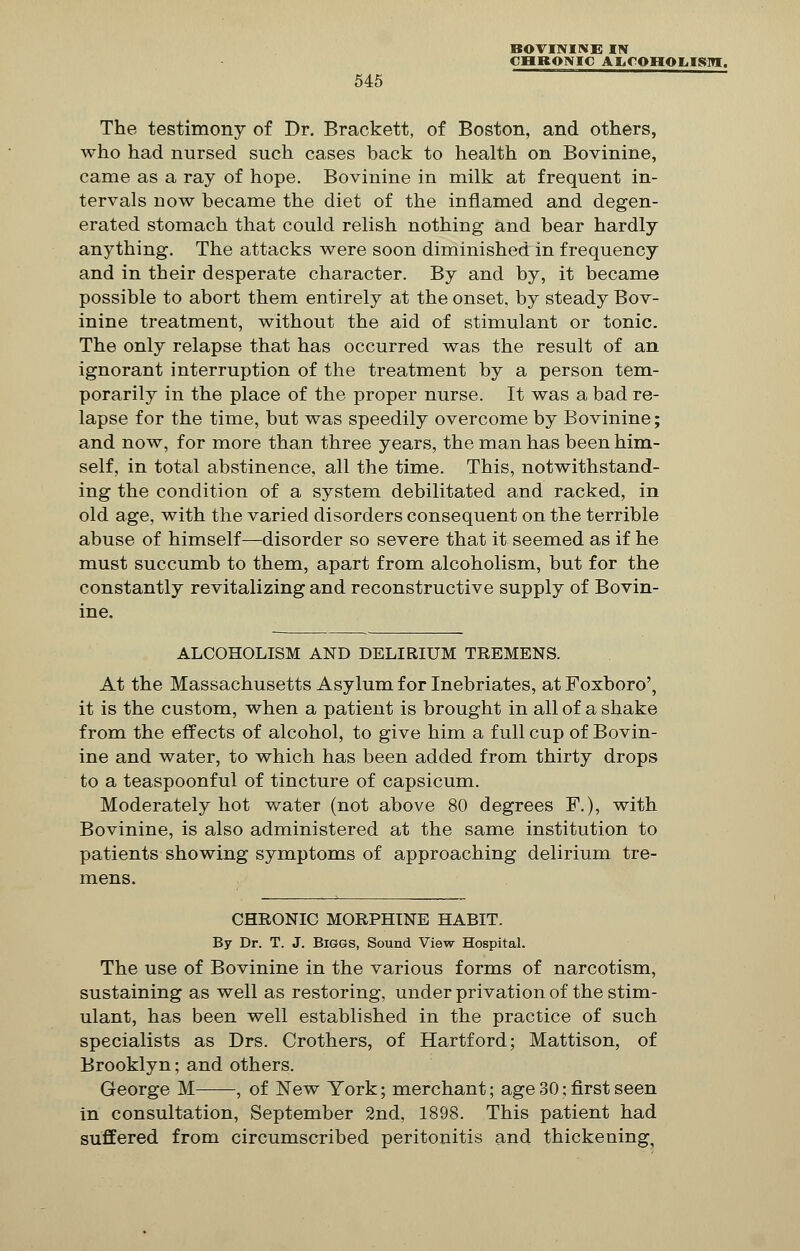 CHRONIC ALCOHOLISM. 545 The testimony of Dr. Brackett, of Boston, and others, who had nursed such cases back to health on Bovinine, came as a ray of hope. Bovinine in milk at frequent in- tervals now became the diet of the inflamed and degen- erated stomach that could relish nothing and bear hardly anything. The attacks were soon diminished in frequency and in their desperate character. By and by, it became possible to abort them entirely at the onset, by steady Bov- inine treatment, without the aid of stimulant or tonic. The only relapse that has occurred was the result of an ignorant interruption of the treatment by a person tem- porarily in the place of the proper nurse. It was a bad re- lapse for the time, but was speedily overcome by Bovinine; and now, for more than three years, the man has been him- self, in total abstinence, all the time. This, notwithstand- ing the condition of a system debilitated and racked, in old age, with the varied disorders consequent on the terrible abuse of himself—disorder so severe that it seemed as if he must succumb to them, apart from alcoholism, but for the constantly revitalizing and reconstructive supply of Bovin- ine. ALCOHOLISM AND DELIRIUM TREMENS. At the Massachusetts Asylum for Inebriates, at Foxboro', it is the custom, when a patient is brought in all of a shake from the effects of alcohol, to give him a full cup of Bovin- ine and water, to which has been added from thirty drops to a teaspoonful of tincture of capsicum. Moderately hot water (not above 80 degrees F.), with Bovinine, is also administered at the same institution to patients showing symptoms of approaching delirium tre- mens. CHRONIC MORPHINE HABIT. By Dr. T. J. Biggs, Sound View Hospital. The use of Bovinine in the various forms of narcotism, sustaining as well as restoring, under privation of the stim- ulant, has been well established in the practice of such specialists as Drs. Crothers, of Hartford; Mattison, of Brooklyn; and others. George M , of New York; merchant; age 30; first seen in consultation, September 2nd, 1898. This patient had suffered from circumscribed peritonitis and thickening,