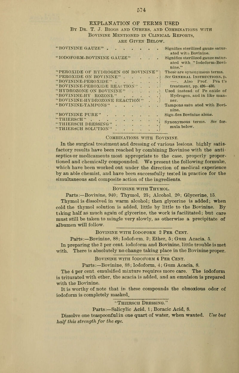 5T4 EXPLANATION OF TERMS USED By Dr. T. J. Biggs and Others, and Combinations with Bovinine Mentioned in Clinical Reports, are Given Below. BOVININE GAUZE Signifies sterilized gauze satur- ated witu Bovinine. IODOFORM-BOVTNINE GAUZE . . . Signifies sterilized gauze satur- ated with Iodoform-Bovi- nine. PEROXIDE OF HYDROGEN ON BOVININE | These are synonymous terms. PEROXIDE ON BOVININE i .See General Instructions, p. B0V1NINE-PER0X1DE | . Also Prof. Pra ts BOVININE-PEROXIDE REACTION . . . I treatment, pp. 426-430. HYDROZONE ON BOVININE .1 Used instead of Pe oxide of BOVININE-HY ROZONE \ Hydrogen, and in like man- B0V1N1NE-HYDR0Z0NE REACTION . .) ner.  BOVININE-TAMPONS  Tampons satu ated with Bovi- nine. BOVININE PURE Sign.fies Bovinine alone. THIERSCH 1 _ 0 . THIERSCH DRESSING ■ Synonymous terms. Seefor- THIERSCH SOLUTION j mula below. Combinations with Bovinine. In the surgical treatment and dressing of various lesions, highly satis- factory results hare been reached by combining Bovinine with the anti- septics or medicaments most appropriate to the case, properly propor- tioned and chemically compounded. We present the following formulae, which have been worked out under the direction of medical experience by an able chemist, and have been successfully tested in practice for the simultaneous and composite action of the ingredients. Bovinine with Thymol. Parts:—Bovinine, 940; Thymol, 25; Alcohol, 20; Glycerine, 15. Thymol is dissolved in warm alcohol; then glycerine is added; when cold the thymol solution is added, little by little to the Bovinine. By taking half as much again of glycerine, the work is facilitated; but care must still be taken to mingle very slowly, as otherwise a precipitate of albumen will follow. Bovinine with Iodoform 2 Per Cent. Parts:—Bovinine, 88; Iodoform, 2; Ether, 5; Gum Acacia, 5. In preparing the 2 per cent, iodoform and Bovinine, little trouble is met with. There is absolutely no change taking place in the Bovinine proper. Bovinine with Iodoform 4 Per Cent. Parts:—Bovinine, 88; Iodoform, 4; Gum Acacia, 8. The 4 per cent, emulsified mixture requires more care. The iodoform is triturated with ether, the acacia is added, and an emulsion is prepared with the Bovinine. It is worthy of note that in these compounds the obnoxious odor of iodoform is completely masked. Thiersch Dressing. Parts:—Salicylic Acid, 1; Boracic Acid, 8. Dissolve one teaspoonfulin one quart of water, when wanted. Use but half this strength for the eye.