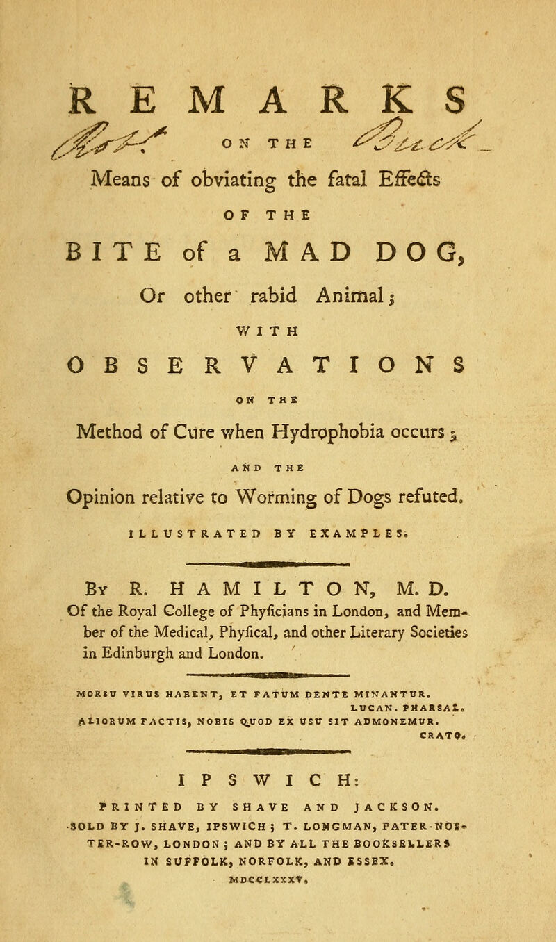 REMARKS (CJ$r^<* on the ^^.^<r„ Means of obviating the fatal Effe&s OF THE BITE of a MAD DOG, Or other rabid Animal; WITH OBSERVATIONS ON THE Method of Cure when Hydrophobia occurs 5 AND THE Opinion relative to Worming of Dogs refuted. ILLUSTRATED BY EXAMPLES. By R. HAMILTON, M. D. Of the Royal College of Phyficjans in London, and Mem- ber of the Medical, Phyiical, and other Literary Societies in Edinburgh and London. MOEIU VIRUS HABENT, ET FATUM DENTE MINANTTJR. LUCAN.PHARSAl. ALIOSUM FACTIS, NOBIS Q.UOD EX UStf SIT ADMONEMUR. CRATOa IPSWICH: PRINTED BY SHAVE AND JACKSON. SOLD BY J. SHAVE, IPSWICH } T. LONGMAN, PATER-NOS* TER-ROW, LONDON ; AND BY ALL THE BOOKSELLERS IN SUFFOLK, NORFOLK, AND SSSEX, MDCC1XXXV,