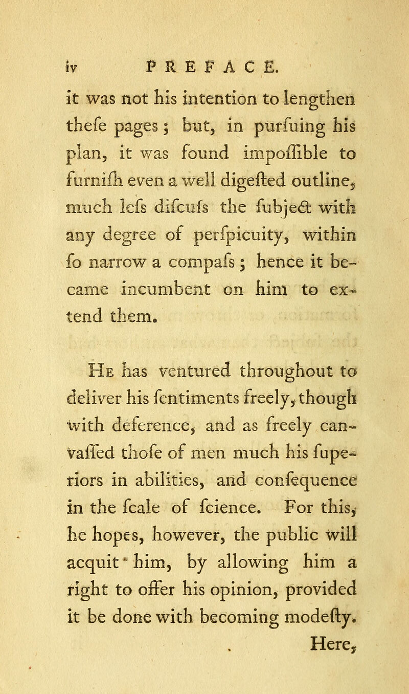 it was not his intention to lengthen thefe pages; but, in purfuing his plan, it was found impoffible to furnifh even a well digefted outline, much lefs difcufs the fubjed: with any degree of perfpicuity, within fo narrow a cornpafs; hence it be- came incumbent on him to ex- tend them. He has Ventured throughout to deliver his fentiments freely, though with deference, and as freely can- vaffed thofe of men much his fupe- riors in abilities, and confequence in the fcale of fcience. For this, he hopes, however, the public will acquit him, by allowing him a right to offer his opinion, provided it be done with becoming modefty. Here,