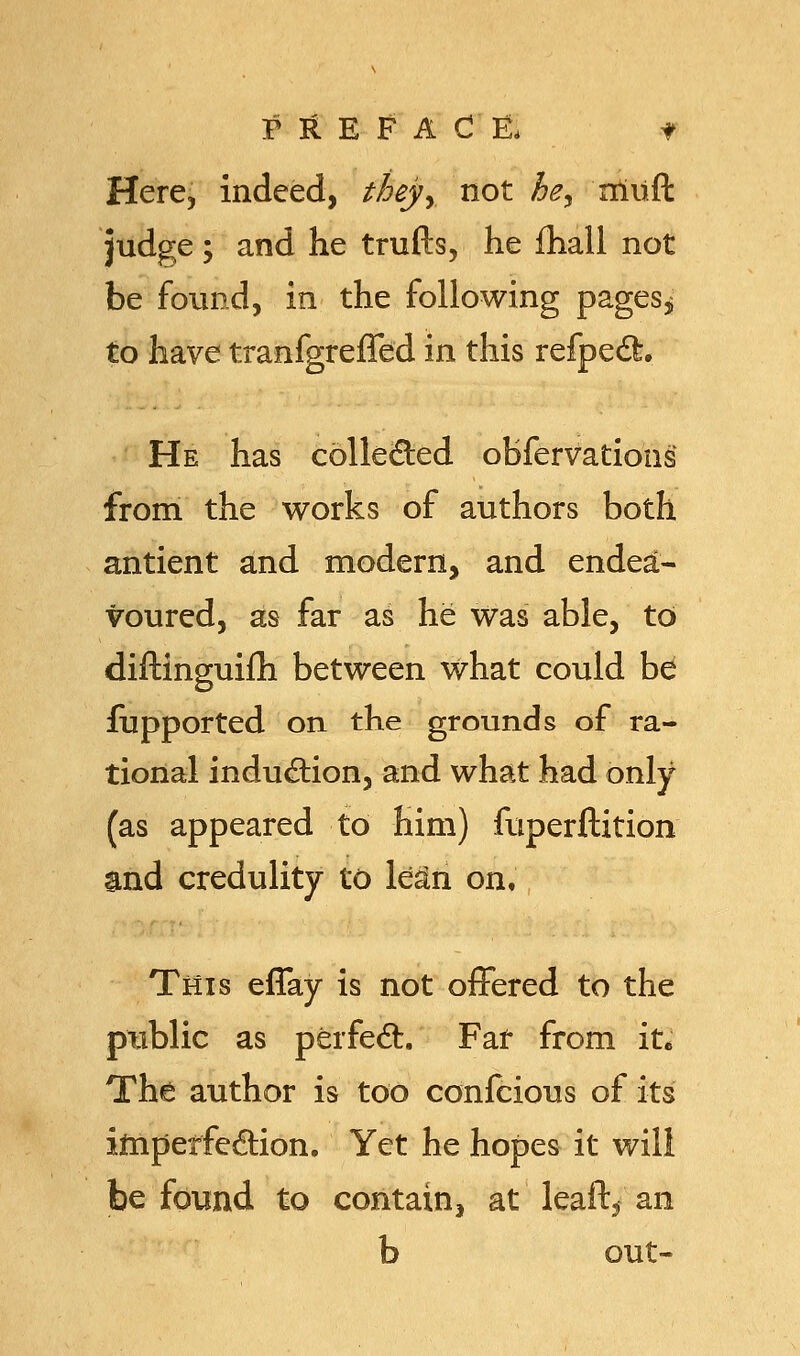 Here, indeed, theyy not he, iriiift judge; and he trufts, he fhall not be found, in the following pages,; to have tranfgreffed in this refpec~fc» He has collected obfervations from the works of authors both antient and modern, and endea- voured, as far as he was able, to diftinguifh between what could b& fupported on the grounds of ra- tional induction, and what had only (as appeared to him) fuperftition and credulity to lean on. This eflay is not offered to the ptiblic as perfecl:. Far from it. The author is too confcious of its imperfection. Yet he hopes it will be found to contain, at leaft, an b out-