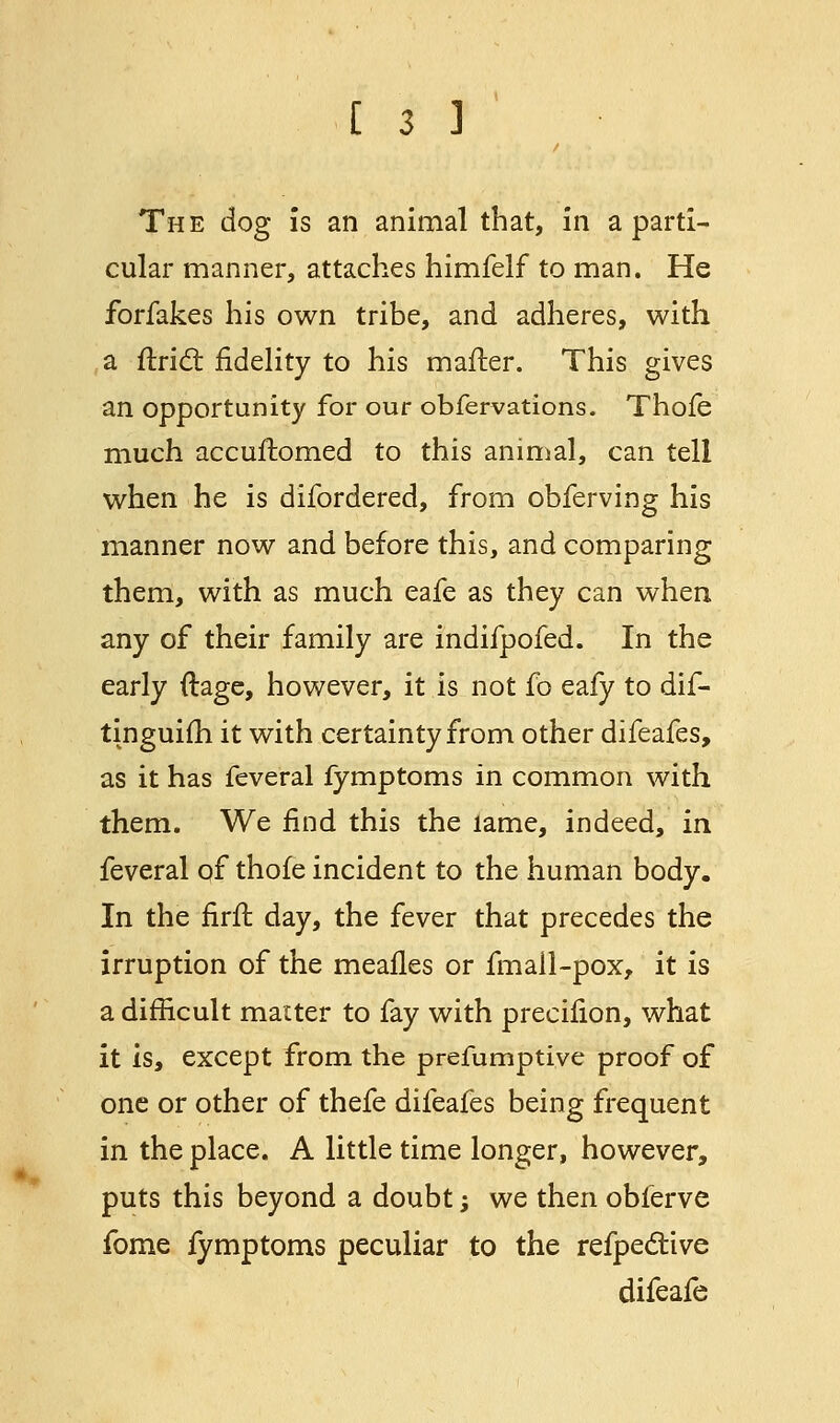 The dog is an animal that, in a parti- cular manner, attaches himfelf to man. He forfakes his own tribe, and adheres, with a ftricl: fidelity to his mailer. This gives an opportunity for our obfervations. Thofe much accuffomed to this animal, can tell when he is difordered, from obferving his manner now and before this, and comparing them, with as much eafe as they can when any of their family are indifpofed. In the early ftage, however, it is not fo eafy to dif- tinguifh it with certainty from other difeafes, as it has feveral fymptoms in common with them. We find this the lame, indeed, in feveral of thofe incident to the human body. In the firff. day, the fever that precedes the irruption of the meafles or fmail-pox, it is a difficult matter to fay with precifion, what it is, except from the prefumptive proof of one or other of thefe difeafes being frequent in the place. A little time longer, however, puts this beyond a doubt; we then oblerve fome fymptoms peculiar to the refpective difeafe