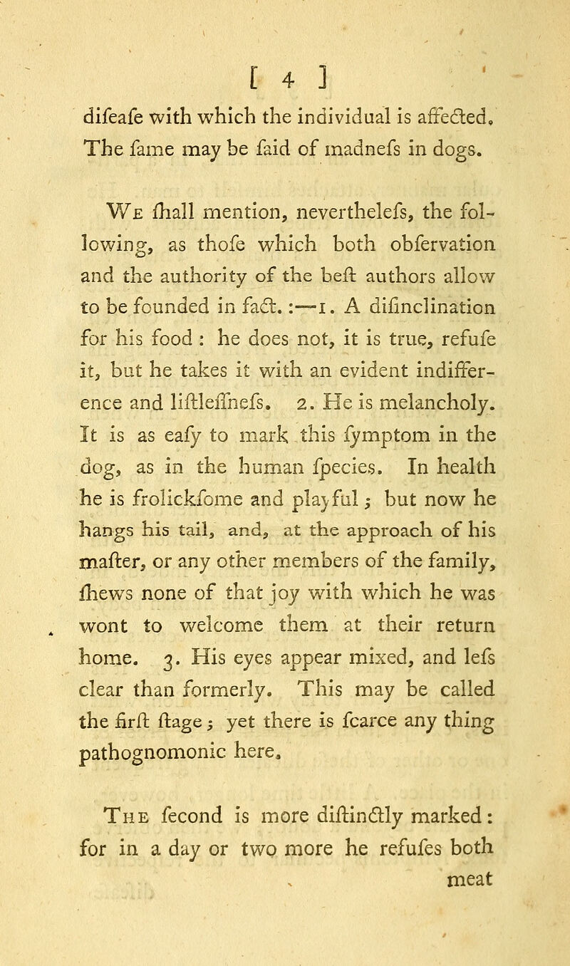 difeafe with which the individual is affe&ed. The fame may be faid of madnefs in dogs. We mail mention, neverthelefs, the fol- lowing, as thofe which both obfervation and the authority of the heft authors allow to be founded in fact.:—i. A difinclination for his food : he does not, it is true, refufe it, but he takes it with an evident indiffer- ence and liftleimefs. 2. He is melancholy. It is as eafy to mark this lymptom in the dog, as in the human fpecies. In health he is frolickfome and playful; but now he hangs his tail, and, at the approach of his mafter, or any other members of the family, fhewrs none of that joy with which he was wont to welcome them at their return home. 3. His eyes appear mixed, and lefs clear than formerly. This may be called the firft ftage; yet there is fcarce any thing pathognomonic here. The fecond is more diilindly marked: for in a day or two more he refufes both meat