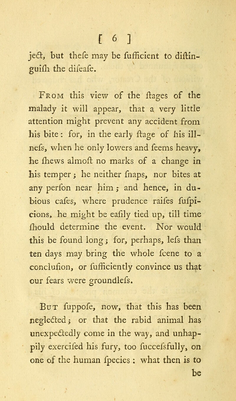 jed, but thefe may be fufficient to diftin- v guifh the difeafe. From this view of the ftages of the malady it will appear, that a very little attention might prevent any accident from his bite: for, in the early ftage of his ill— nefs, when he only lov/ers and feems heavy, he {hews almoft no marks of a change in his temper \ he neither fnaps, nor bites at any perfon near him; and hence, in du- bious cafes, where prudence raifes fufpi- cions, he might be ealily tied up, till time mould determine the event. Nor would this be found long; for, perhaps, lefs than ten days may bring the whole fcene to a conclusion, or fufficiently convince us that our fears were groundlefs. But fuppofe, now, that this has been neglected; or that the rabid animal has unexpectedly come in the way, and unhap- pily exercifed his fury, too fuccefsfully, on one of the human fpecies: what then is to be