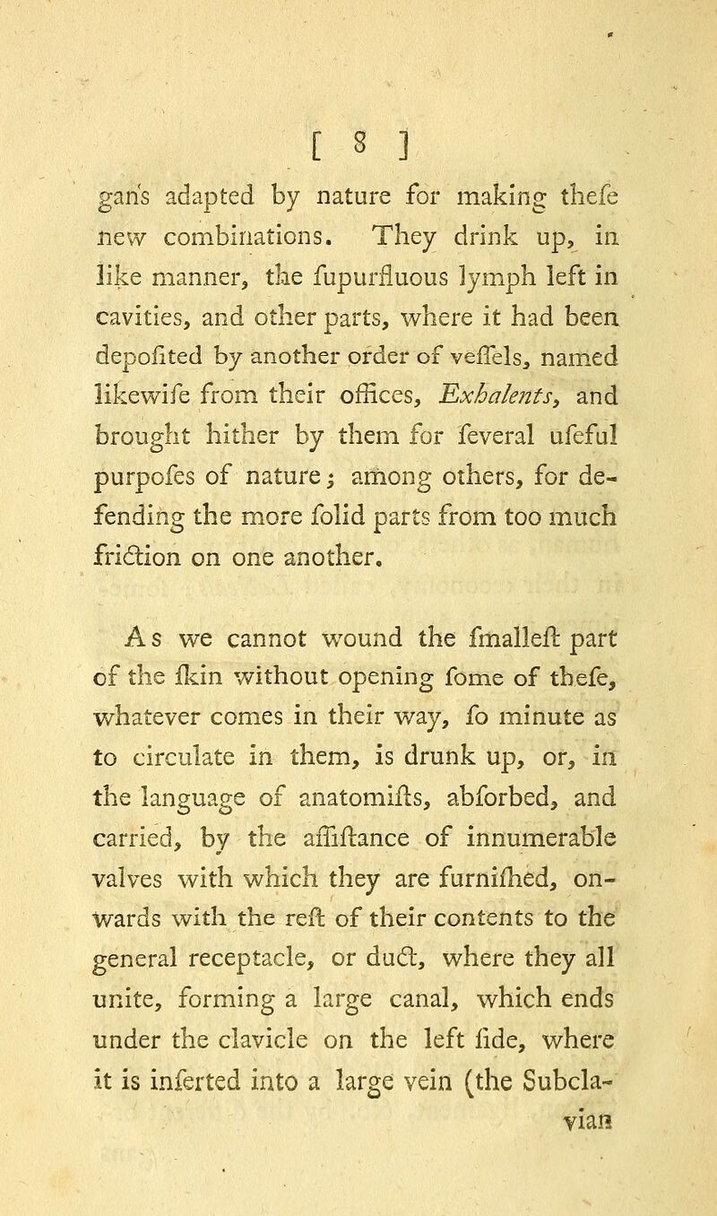 gans adapted by nature for making thefe new combinations. They drink up, in like manner, the fupurnuous lymph left in cavities, and other parts, where it had been depofited by another order of veflels, named like wife from their offices, Exhalents, and brought hither by them for feveral ufeful purpofes of nature; among others, for de- fending the more folid parts from too much friction on one another. A s we cannot wound the fmalleft part of the fkin without opening fome of thefe, whatever comes in their way, fo minute as to circulate in them, is drunk up, or, in the language of anatomifls, abforbed, and carried, by the affiflance of innumerable valves with which they are furnifhed, on- wards with the reft of their contents to the general receptacle, or duel:, where they all unite, forming a large canal, which ends under the clavicle on the left lide, where it is inferted into a large vein (the Subcla- vian