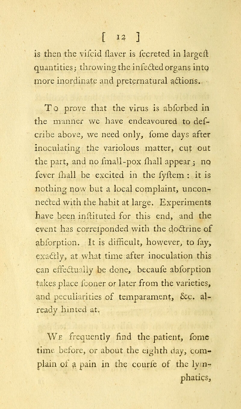 is then the vifcid Haver is fecreted in largeft. quantities^ throwing the infected organs intQ more inordinate and preternatural actions. To prove that the virus is abforbed in the manner we have endeavoured to des- cribe above, we need only, fome days after inoculating the variolous matter, cut out the part, and no fmall-pox mall appear $ nq fever ihall be excited in the fyflem : it is nothing now but a local complaint, uncon-r nected with the habit at large. Experiments have been instituted for this end, and the event has corresponded with the doctrine of abforption. It is difficult, however, to fay, exadtly, at what time after inoculation this can effectually be done, becaufe abforption takes place fconer or later from the varieties, and peculiarities of temparament, jfcg, al- ready hinted at. We frequently find the patient, fomc time before, or about the eighth day, com- plain of a pain in the courie of the lym- phatics,