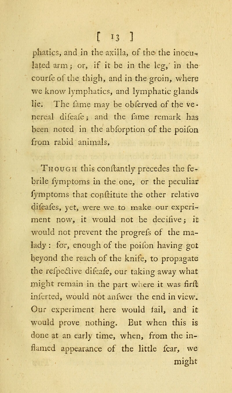 r >3 i phatics, and in the axilla, of the the inocu- lated arm; or, if it be in the leg,' in the courfe of the thigh, and in the groin, where we know lymphatics, and lymphatic glands lie. The fame may be obferved of the ve - nereal difeafe; and the fame remark has been noted in the abforption of the poifon from rabid animals, Though this conftantly precedes the fe? brile fymptoms in the one, or the peculiar iymptoms that copftitute the other relative difeafes, yet, were we to make our experi- ment now, it would not be decifive; it would not prevent the progrefs of the ma- lady : for, enough of the poifon having get beyond the reach of the knife, to propagate the refpective difeafe, our taking away what might remain in the part where it was iirfl inferted, would not anfwer the end in view. Our experiment here would tail, and it would prove nothing. Eut when this is done at an early time, when, from the in- flamed appearance of the little fear, we might