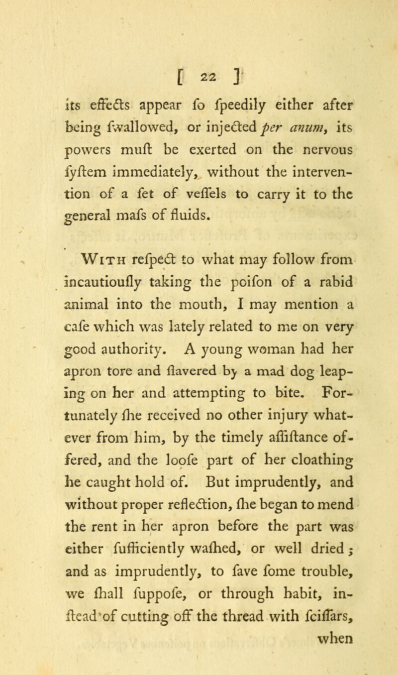 its effects appear fo fpeedily either after being iwallowed, or injected per aniim, its powers mufl be exerted on the nervous iyftem immediately, without the interven- tion of a fet of vefTels to carry it to the general mafs of fluids. & With refpect to what may follow from incautiouily taking the poifon of a rabid animal into the mouth, I may mention a cafe which was lately related to me on very good authority. A young woman had her apron tore and Havered by a mad dog leap- ing on her and attempting to bite. For- tunately me received no other injury what- ever from him, by the timely affiftance of- fered, and the loofe part of her cloathing he caught hold of. But imprudently, and without proper reflection, me began to mend the rent in her apron before the part was either fufficiently warned, or well dried; and as imprudently, to fave fome trouble, we mall fuppofe, or through habit, in- Head*of cutting off the thread with fchTars, when