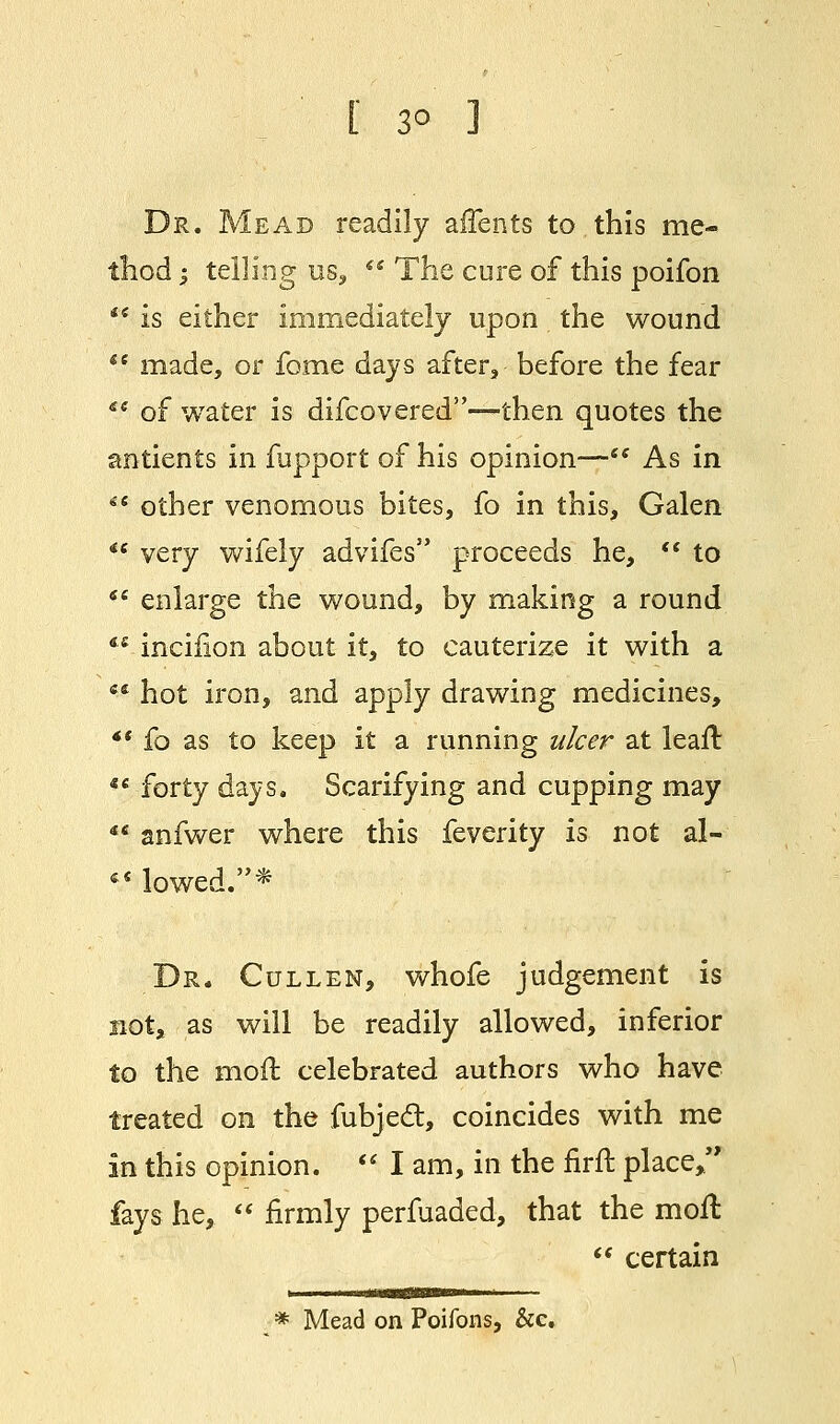 [ 3° 1 Dr. Mead readily affents to this me- thod | telling us,  The cure of this poifon i( is either immediately upon the wound  made, or fome days after, before the fear Si of water is difcovered—then quotes the antients in fupport of his opinion— As in 66 other venomous bites, fo in this, Galen *« very wifely advifes proceeds he,  to 61 enlarge the wound, by making a round ** incifion about it, to cauterize it with a  hot iron, and apply drawing medicines, *' fo as to keep it a running ulcer at leaf!  forty days. Scarifying and cupping may  anfwer where this feverity is not al-  lowed.* Dr. Cullen, whofe judgement is not, as will be readily allowed, inferior to the moil celebrated authors who have treated on the fubjecl:, coincides with me in this opinion.  I am, in the firft place/' fays he,  firmly perfuaded, that the moil  certain