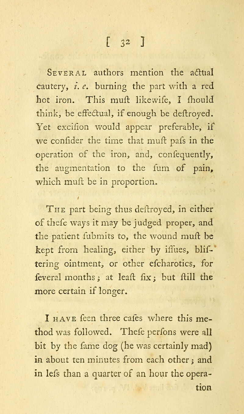 Several authors mention the actual cautery, i. e. burning the part with a red hot iron. This muft likewife, I mould think, be effectual, if enough be deftroyed. Yet excifion would appear preferable, if we confider the time that muft pafs in the operation of the iron, and, confequently, the augmentation to the fum of pain, which muft be in proportion. i The part being thus deftroyed, in either of thefe ways it may be judged proper, and the patient fubmits to, the wound muft be kept from healing, either by ifliies, blis- tering ointment, or other efcharotics, for feveral months; at leaft fix; but ftill the more certain if longer. I have fccn three cafes where this me- thod was followed. Thefe perfons were all bit by the fame dog (he was certainly mad) in about ten minutes from each other; and in lefs than a quarter of an hour the opera- tion