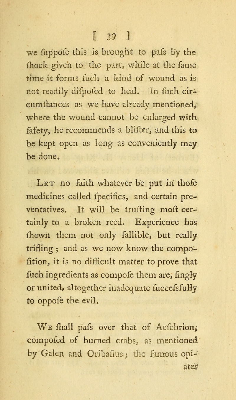 we fup'pofe this is brought to pafs by the mock given to the part, while at the fame time it forms fuch a kind of wound as is not readily difpofed to heal. In fuch cir- cumflances as we have already mentioned^ where the wound cannot be enlarged with fafety, he recommends a bliiler, and this to be kept open as long as conveniently may be done. Let no faith whatever be put in thofe medicines called fpecifics, and certain pre- ventatives. It will be trufting moft cer- tainly to a broken reed. Experience has fhewn them not only fallible, but really trifling ; and as we now know the compe- tition, it is no difficult matter to prove that fuch ingredients as compofe them are, fingly or united? altogether inadequate fuccefsfullj to oppofe the evil. We mall pafs over that of Aefchrion,- compofed of burned crabs, as mentioned by Galen and Oribafius-j the famous opi- ated