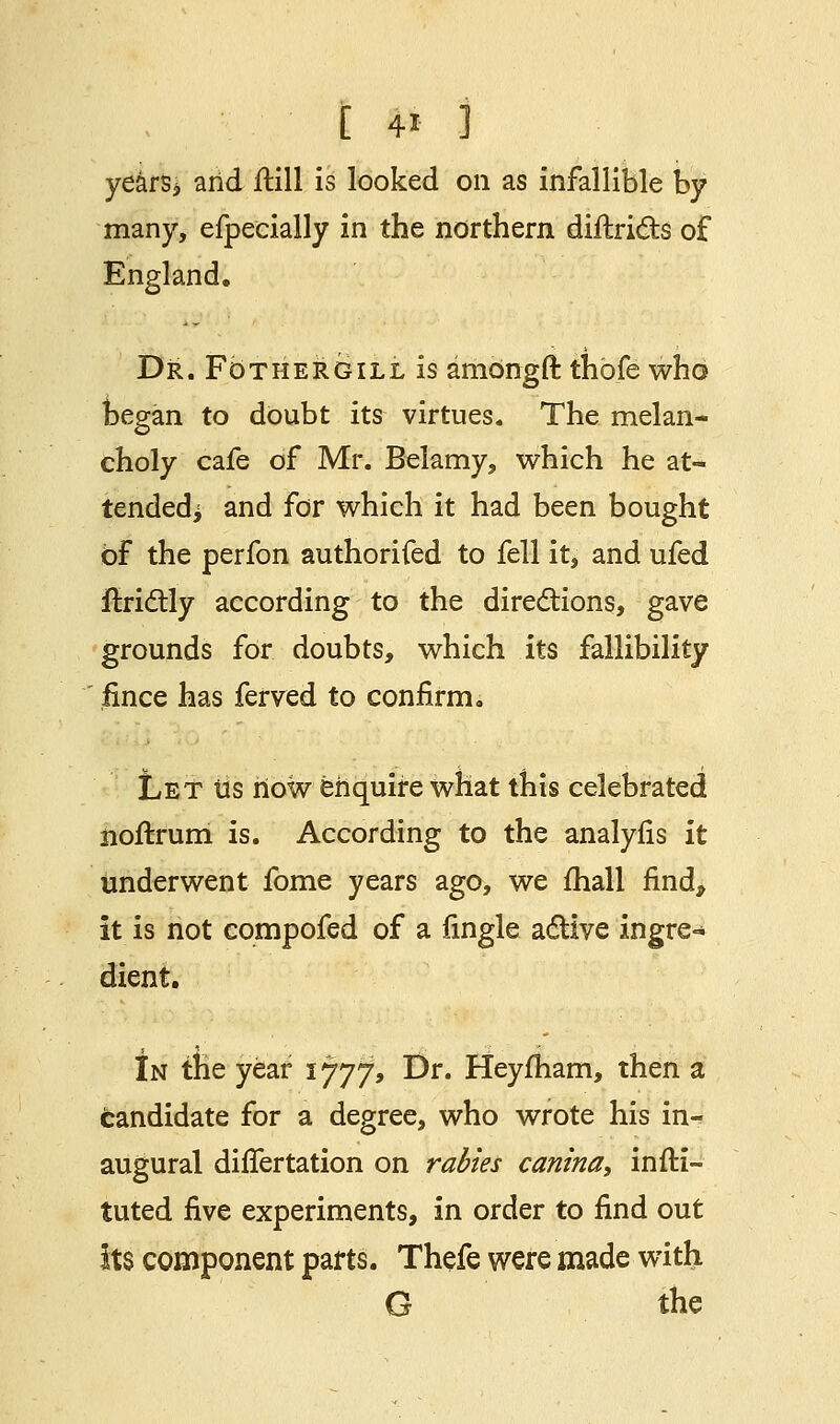 years* arid flill is looked on as infallible by many, efpecially in the northern diftricts of England. Dr. FbTHERGiLLis amongft thofe who began to doubt its virtues. The melan- choly cafe of Mr. Belamy, which he at- tended; and for which it had been bought of the perfon authorised to fell it, and ufed ftrictly according to the directions, gave grounds for doubts, which its fallibility fince has ferved to confirm. Let lis now enquire what this celebrated noftrum is. According to the analyfis it underwent fome years ago, we mall find, it is not compofed of a fingle active ingre- dient. In the year 1777, Dr. Heyfham, then a candidate for a degree, who wrote his in- augural differtation on rabies canina, inffci- tuted five experiments, in order to find out its component parts. Thefe were made with G the