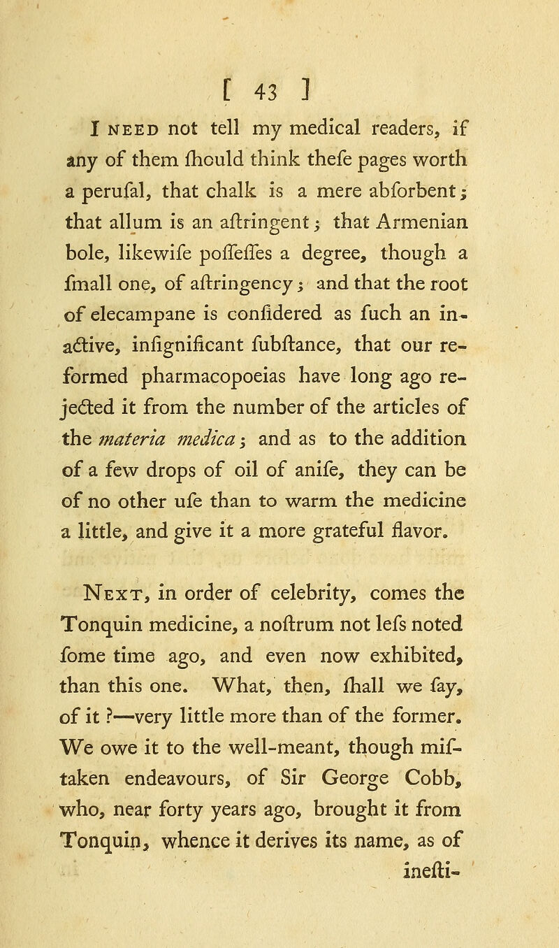 I need not tell my medical readers, if any of them mould think thefe pages worth a perufal, that chalk is a mere abforbent; that allum is an aftringent; that Armenian bole, likewife porTerles a degree, though a fmall one, of aftringency; and that the root of elecampane is eonfidered as fuch an in- active, infignificant fubftance, that our re^ formed pharmacopoeias have long ago re- jected it from the number of the articles of the materia medica -3 and as to the addition of a few drops of oil of anife, they can be of no other ufe than to warm the medicine a little, and give it a more grateful flavor. Next, in order of celebrity, comes the Tonquin medicine, a noftrum not lefs noted fome time ago, and even now exhibited, than this one. What, then, mail we fay, of it ?—very little more than of the former. We owe it to the well-meant, though mif- taken endeavours, of Sir George Cobb, who, near forty years ago, brought it from Tonquin, whence it derives its name, as of inefti-