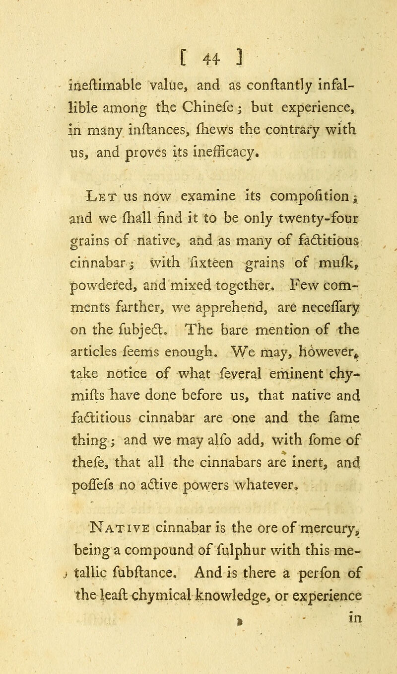 [ 4+ ] ineflimable value, and as conftantly infal- lible among the Chinefe; but experience, in many inflances, mews the contrary with us, and proves its inefrlcacy. Let us now examine its compolitiona and we mail find it to be only twenty-four grains of native, and as many of factitious cinnabar; with fixteen grains of mufk, powdered, and mixed together. Few com- ments farther, we apprehend, are neceffary on the fubjedh The bare mention of the articles feems enough. We may, however* take notice of what feveral eminent chy- mifts liave done before us, that native and factitious cinnabar are one and the fame thing; and we may alfo add, with fome of thefe, that all the cinnabars are inert, and poflefs no active powers whatever. Native cinnabar is the ore of mercury, being a compound of fulphur with this me- j tallic fubftance. And is there a perfon of the leafl chymical knowledge, or experience » in