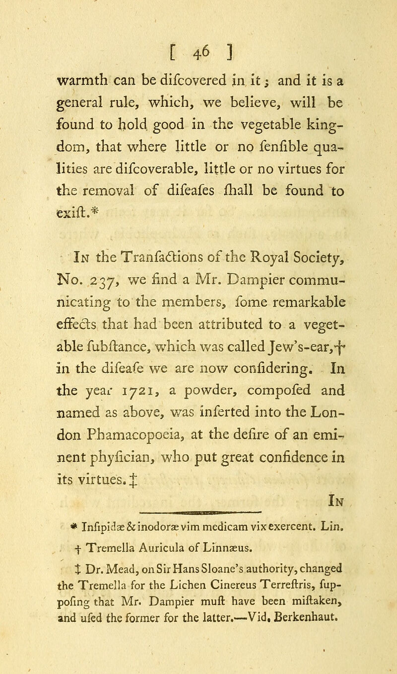 warmth can be difcovered in it; and it is a general rule, which, we believe, will be found to hold good in the vegetable king- dom, that where little or no fenfible qua- lities are difcoverable, little or no virtues for the removal of difeafes mall be found to exift.* In the Tranfa6tions of the Royal Society, No. 237, we find a Mr. Dampier commu- nicating to the members, fome remarkable effects that had been attributed to a veget- able fubftance, which was called Jew's-ear,^ in the difeafe we are now confidering. In the year 1721, a powder, compofed and named as above, was inferted into the Lon- don Phamacopoeia, at the defire of an emi-? nent phyfician, who put great confidence in its virtues. J -__OTB__- lN * Infipklae&inodoraevimmedicamvixexercent. Lin. f Tremella Auricula of Linnaeus. % Dr. Mead, on Sir Hans Sloane's authority, changed the Tremella for the Lichen Cinereus Terreftris, fup- pofing that Mr. Dampier rauft have been miflaken, and ufed the former for the latter.—Vid, Berkenhaut.