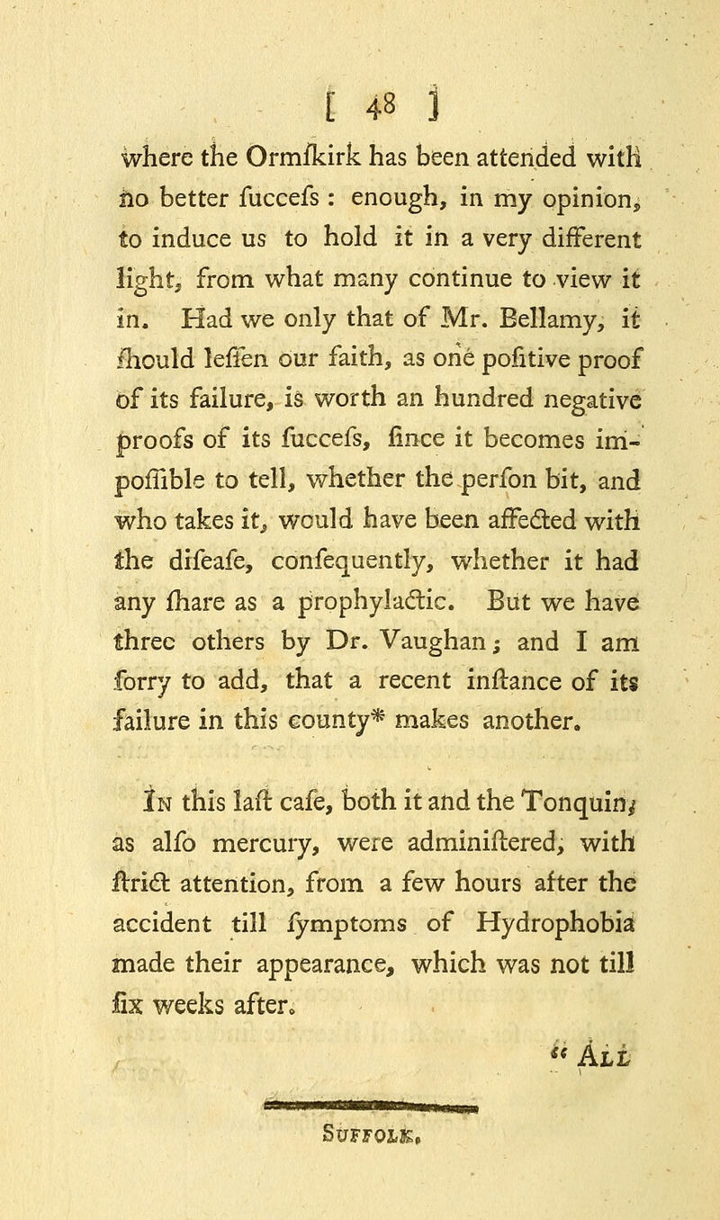 where the Ormfkirk has been attended with no better fuccefs : enough, in my opinion* to induce us to hold it in a very different light, from what many continue to view it in. Had we only that of Mr. Bellamy, it fhould IcfiQn. our faith, as one pofitive proof of its failure, is worth an hundred negative proofs of its fuccefs, fince it becomes irri- poffible to tell, whether the perfon bit, and who takes itj, would have been affected with the difeafe, confequently, whether it had any fhare as a prophylactic. But we have three others by Dr. Vaughan; and I am forry to add, that a recent inftance of its failure in this county* makes another. In this frit cafe, both it and the Tonquin^ as alfo mercury, were adminiflered, with flridl attention, from a few hours after the accident till fymptoms of Hydrophobia made their appearance, which was not till fix weeks after,  All StJFFQ&K,