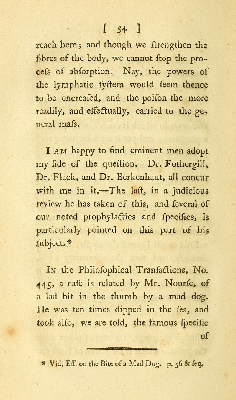 reach here; and though we itrengthen the fibres of the body, we cannot ftop the pro- cefs of abforption. Nay, the powers of the lymphatic fyftem would feem thence to be encreafed, and the poifon the more readily, and effectually, carried to the ge- neral mafs. I am happy to find eminent men adopt my fide of the queftion. Dr. Fothergill, Dr. Flack, and Dr. Berkenhaut, all concur with me in it.*-^The laft, in a judicious review he has taken of this, and feveral of our noted prophylactics and fpecifics, is particularly pointed on this part of his fubject.* In the Philofophical Tranfactions, No. 445, a cafe is related by Mr. Nourfe, of a lad bit in the thumb by a mad dog. He was ten times dipped in the fea, and took alfo, we are told, the famous fpecific of * Vid. Eff. on the Bite of a Mad Dog. p. 56 & feq#