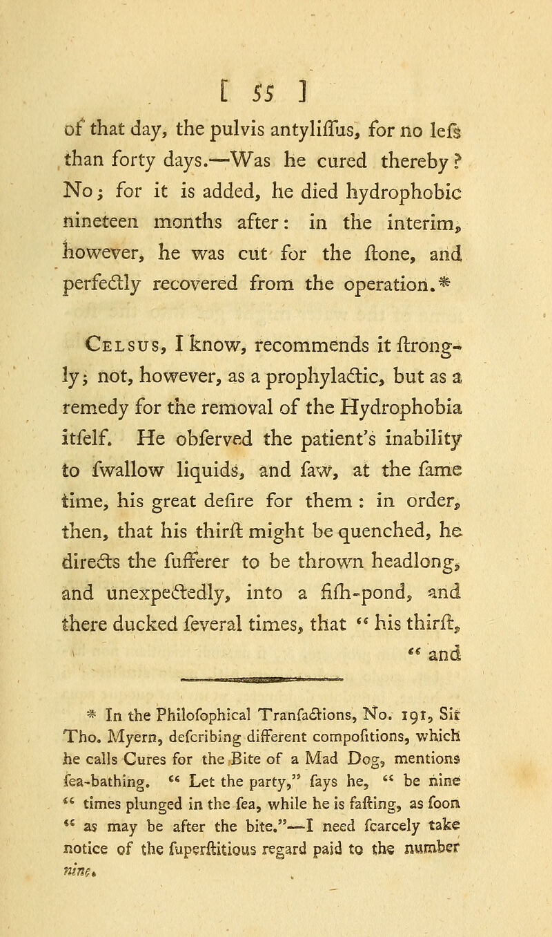 of that day, the pulvis antyliflus, for no lefs than forty days.—Was he cured thereby ? No -, for it is added, he died hydrophobic nineteen months after: in the interim, however, he was cut for the ftone, and perfectly recovered from the operation.* Celsus, I know, recommends itftrong- ly-, not, however, as a prophylactic, but as a remedy for the removal of the Hydrophobia itfelf. He obferved the patient's inability to fwallow liquids, and faw, at the fame time, his great defire for them : in order, then, that his thirft might be quenched, he directs the fufferer to be thrown headlong, and unexpectedly, into a fiin-pond, zn& there ducked feveral times, that t$ his thirft, *  and — i-iiiJrrfl'iTflriT'' *■■■ * In the Philofophical Tranfa£tions, No. 191, Sit Tho. Myern, defcribing different compofitions, which he calls Cures for the Bite of a Mad Dog, mentions fea-bathing.  Let the party, fays he,  be nine  times plunged in the fea, while he is failing, as fooni  a$ may be after the bite.—I need fcarcely take notice of the fuperftitious regard paid to th§ number HUM*