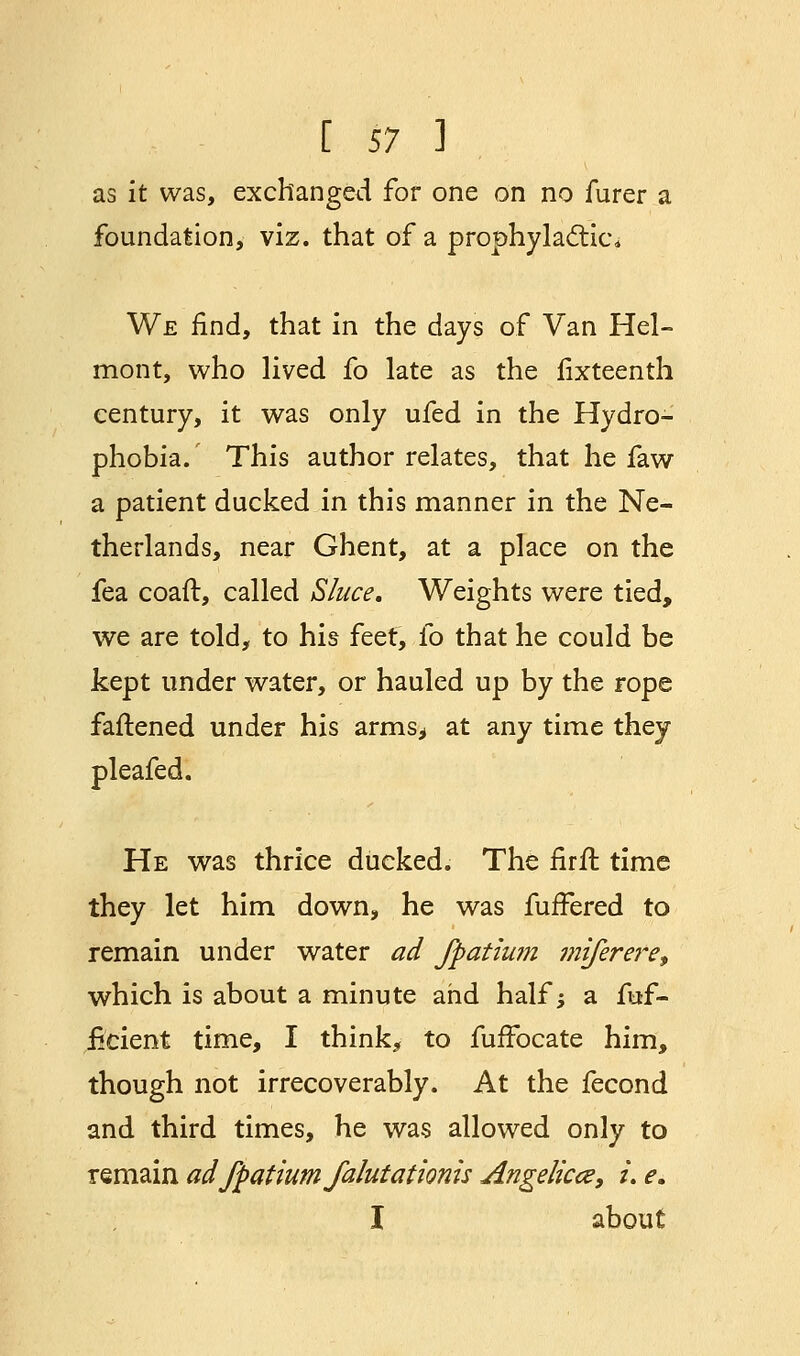 as it was, exchanged for one on no furer a foundation, viz. that of a prophylactic* We find, that in the days of Van Hel- mont, who lived fo late as the fixteenth century, it was only ufed in the Hydro- phobia. This author relates, that he faw a patient ducked in this manner in the Ne- therlands, near Ghent, at a place on the fea coaft, called Sluce. Weights were tied, we are told, to his feet, fo that he could be kept under water, or hauled up by the rope fattened under his arms* at any time they pleafed. He was thrice ducked. The firft time they let him down, he was fuffered to remain under water ad Jftatiwn miferere, which is about a minute and half; a fuf- iicient time, I think, to fuffocate him, though not irrecoverably. At the fecond and third times, he was allowed only to remain ad fpatium falutationis Angelica, i. e. I about