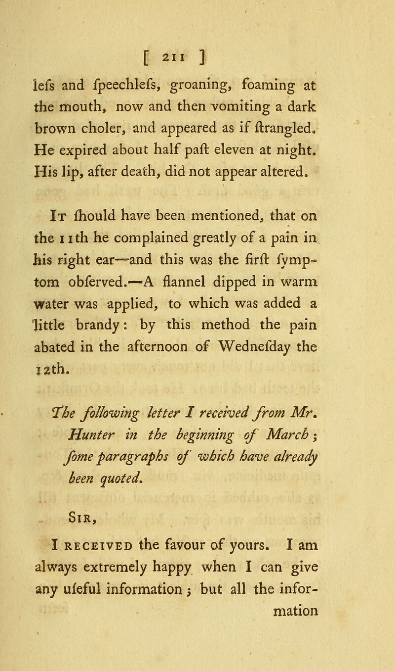 [ 2 ] lefs and fpeechlefs, groaning, foaming at the mouth, now and then vomiting a dark brown choler, and appeared as if flrangled. He expired about half pafl eleven at night. His lip, after death, did not appear altered. It mould have been mentioned, that on the 11 th he complained greatly of a pain in his right ear—and this was the firft fymp- tom obferved.—A flannel dipped in warm water was applied, to which was added a little brandy: by this method the pain abated in the afternoon of Wednefday the 12th. The following letter I received from Mr. Hunter in the beginning of March \ fome paragraphs of which have already been quoted. Sir, I received the favour of yours. I am always extremely happy when I can give any ufeful information ; but all the infor- mation