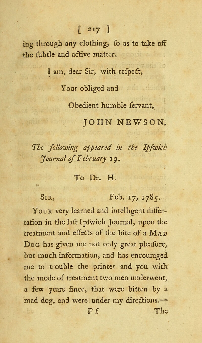 ing through any clothing, fo as to take off the fubtle and active matter. I am, dear Sir, with refpect, Your obliged and Obedient humble fervant, JOHN NEWSON, The following appeared in the Ipfwkh Journal of February 19. To Dr. H. ■ Sir, Feb. 17, 1785, Your very learned and intelligent dilfer- tation in the laft Ipfwich Journal, upon the treatment and effects of the bite of a Mad Dog has given me not only great pleafure, but much information, and has encouraged me to trouble the printer and you with the mode of treatment two men underwent, a few years fince, that were bitten by a mad dog, and were under my directions.— Ff The