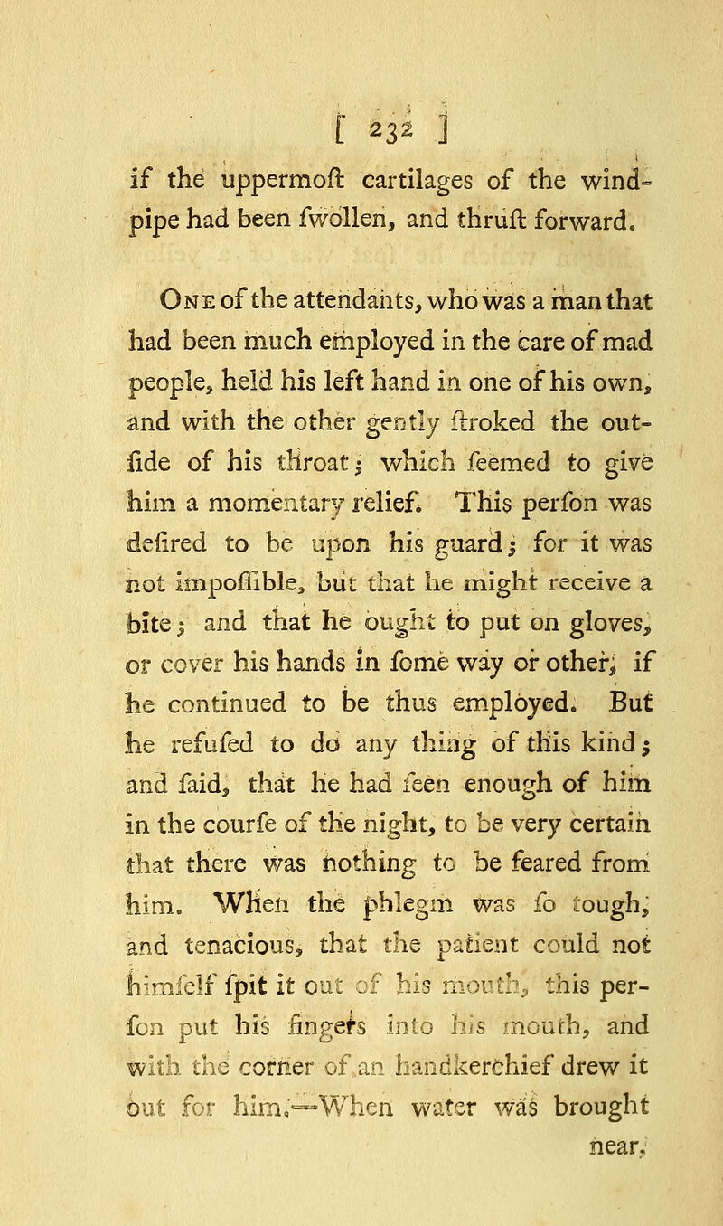 if the uppermoft cartilages of the wind- pipe had been fwbllen, and thruft forward. One of the attendants, who was a man that had been much employed in the care of mad people, held his left hand in one of* his own, and with the other gently flroked the out- fide of his throaty which feemed to give him a momentary relief* This perfo'n was defired to be upon his guard; for it was not impoffible,, but that he might receive a bite j and that he ought to put on gloves, or cover his hands in feme way or other^ if he continued to be thus employed. But he refufed to do any thing of this kind; and faid, that he had feen enough of him in the courfe of the night, to be very certain that there was nothing to be feared from him. When the phlegm was fo tough, and tenacious, that the patient could not himfelf fpit it out of his mouth^ this per- fon put his fingers into his mouth, and with the corner of an handkerchief drew it out for him*—When water was brought near.