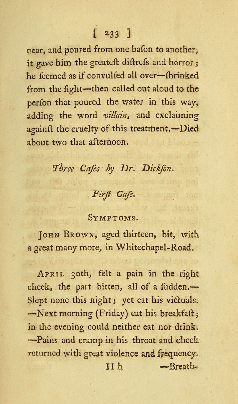 near, and poured from one bafon to another^ it gave him the greateft diftrefs and horror % he feemed as if convulfed all over—fhrinked from the fight—then called out aloud to the perfon that poured the water in this way, adding the word villain, and exclaiming againft the cruelty of this treatment.—Died about two that afternoon. Three Cafes by Dr. Dick/on* Firji Cafe. Symptoms. John Brown> aged thirteen, bit, with a great many more, in Whitechapel-Road. April 30th, felt a pain in the right cheek, the part bitten, all of a fudden.—- Slept none this night $ yet eat his victuals. —Next morning (Friday) eat his breakfafl; in the evening could neither eat nor drink* *—Pains and cramp in his throat and cheek returned with great violence and frequency. H h —Breath*