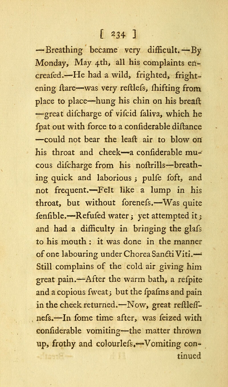 —Breathing became very difficult. —-By Monday, May 4th, all his complaints en- creafed.—He had a wild, frighted, fright- ening flare—was very reftlefs, Ihifting from place to place—hung his chin on his breafl —great difcharge of vifcid faliva, which he fpat out with force to a coniiderable distance —could not bear the leaft air to blow ori his throat and cheek—a coniiderable mu- cous difcharge from his noftrills—breath- ing quick and laborious ; pulfe foft> and not frequent.—Felt like a lump in his throat, but without forenefs.—Was quite fenfible.—Refufed water -, yet attempted it; and had a difficulty in bringing the glafs to his mouth : it was done in the manner of one labouring under Chorea SanttiViti.—» Still complains of the cold air giving him great pain.s*After the warm bath, a refpite and a copious fweat -, but the fpafms and pain in the cheek returned.—Now, great reftlerT- nefs.-^-In fome time after, was feized with confiderable vomiting—the matter thrown up, frothy and colourlefs.—Vomiting con- tinued