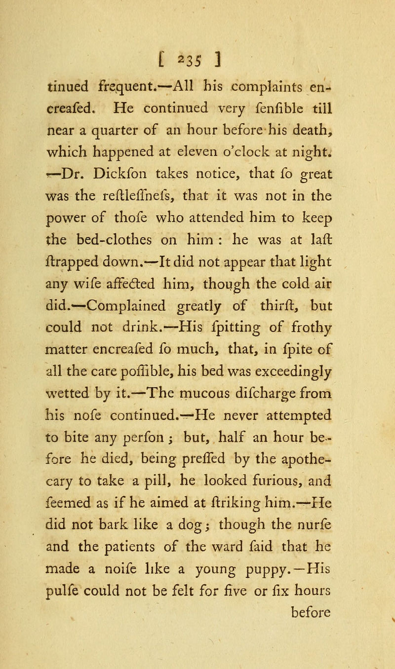 tinued frequent.—All his complaints en- creafed. He continued very fenfible till near a quarter of an hour before his death, which happened at eleven o'clock at night. r—Dr. Dickfon takes notice, that fo great was the reflleflhefs, that it was not in the power of thofe who attended him to keep the bed-clothes on him : he was at laft {trapped down.—It did not appear that light any wife affected him, though the cold air did.—Complained greatly of thirft, but could not drink.—His fpitting of frothy matter encreafed fo much, that, in fpite of all the care poffible, his bed was exceedingly wetted by it.—The mucous difcharge from his nofe continued.-^-He never attempted to bite any perfon ; but, half an hour be- fore he died, being preffed by the apothe- cary to take a pill, he looked furious, and feemed as if he aimed at linking him.—He did not bark like a dog; though the nurfe and the patients of the ward faid that he made a noife like a young puppy.—His pulfe could not be felt for five or fix hours before