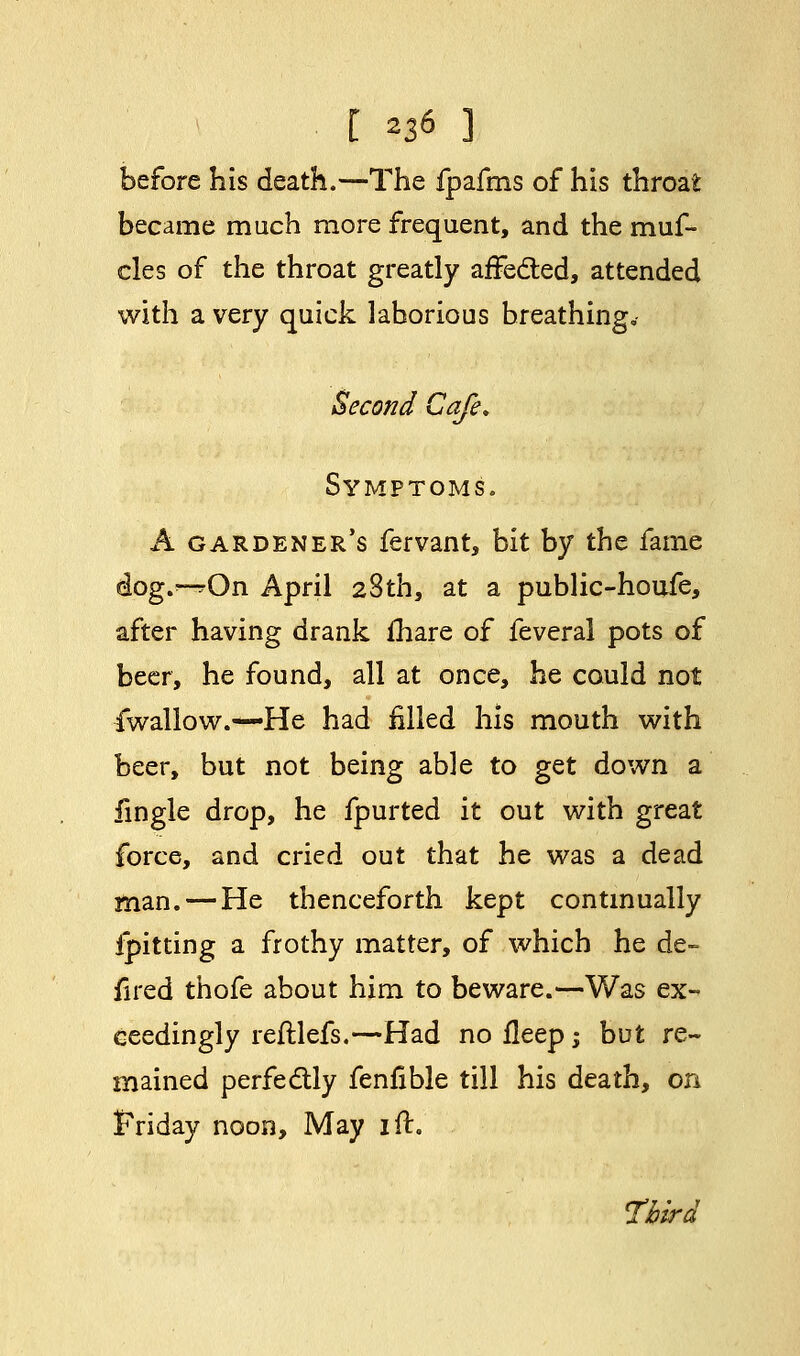 before his death.—The fpafms of his throat became much more frequent, and the muf- cles of the throat greatly affected, attended with a very quick laborious breathing. Second Cafe* Symptoms. A gardener's fervant, bit by the fame dog.^On April 28th, at a public-houfe, after having drank mare of feveral pots of beer, he found, all at once, he could not fwallow.-—He had filled his mouth with beer, but not being able to get down a fingle drop, he fpurted it out with great force, and cried out that he was a dead man. — He thenceforth kept continually ipitting a frothy matter, of which he de- fired thofe about him to beware.—Was ex- ceedingly reftlefs.—Had no fleep; but re- mained perfectly fenfible till his death, on Friday noon, May ift. Third