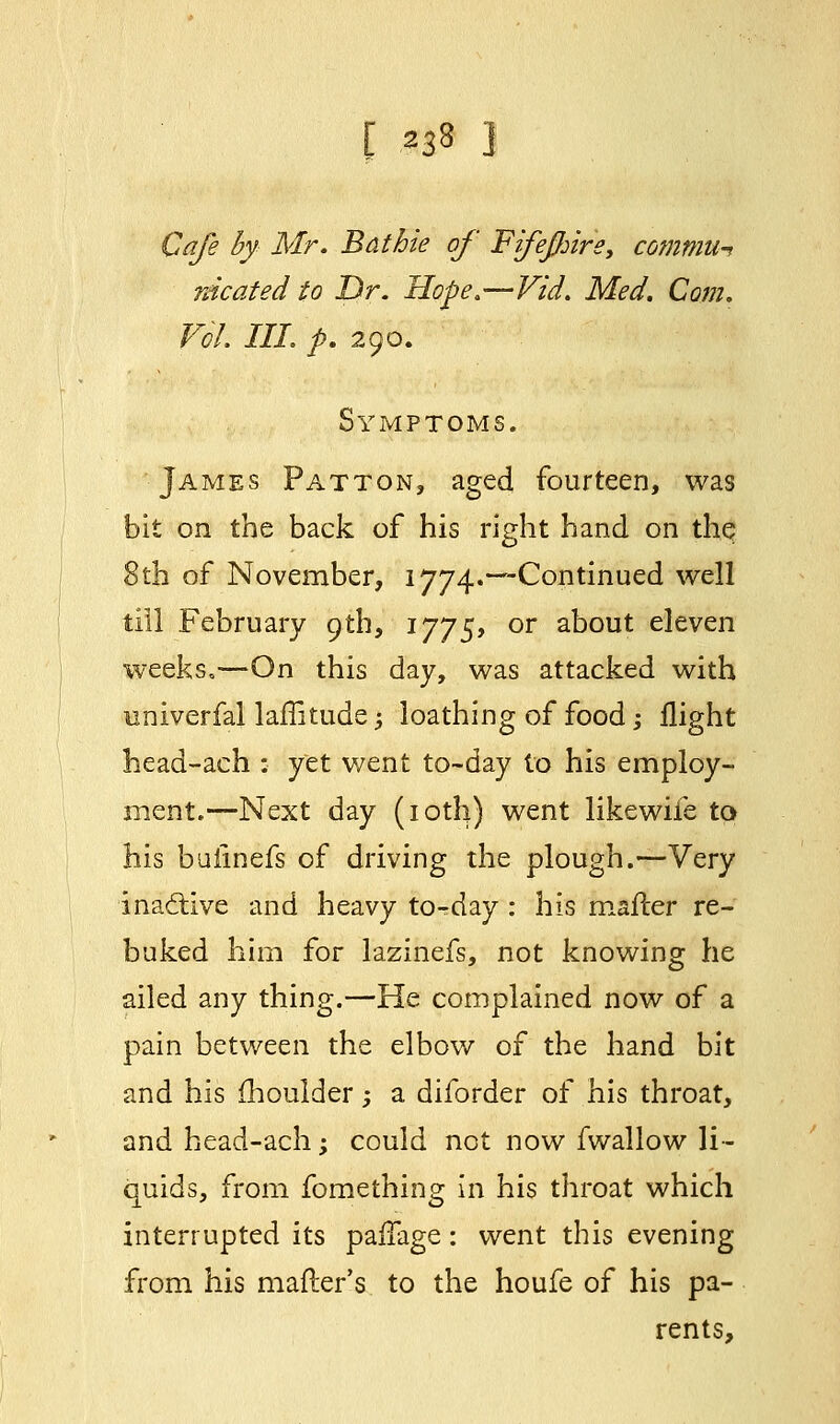 Cafe by Mr. Bathie of Fifeflnre, commtH rdcated to Dr. Hope.—Vid. Med. Com. Vol. III. p. 290. Symptoms. James Patton, aged fourteen, was bit on the back of his right hand on the 8th of November, 1774.—Continued well till February 9th, 1775, or about eleven weeks,—On this day, was attacked with univerfal laffitude; loathing of food -, flight head-ach : yet went to-day to his employ- ment.—Next day (10th) went likewife to his buiinefs of driving the plough.—Very inactive and heavy to-day : his mafter re- buked him for lazinefs, not knowing he ailed any thing.—He complained now of a pain between the elbow of the hand bit and his moulder -, a diforder of his throat, and head-ach; could not now fwallow li- quids, from fomething in his throat which interrupted its paifage: went this evening from his mailer's to the houfe of his pa- rents,