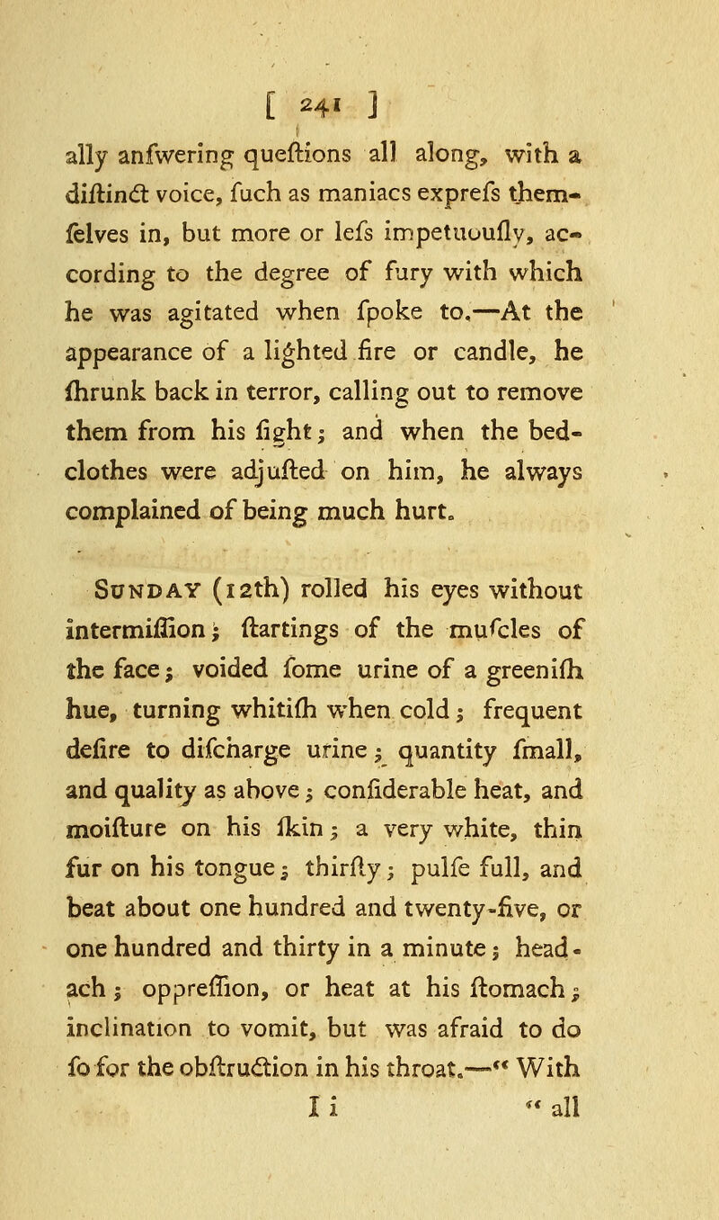 [ 24* ] ally anfwering queftions all along, with a diilind: voice, fuch as maniacs exprefs them- felves in, but more or lefs impetuuufly, ac- cording to the degree of fury with which he was agitated when fpoke to,—At the appearance of a lighted fire or candle, he fhrunk back in terror, calling out to remove them from his fight -, and when the bed- clothes were adjufted on him, he always complained of being much hurt. Sunday (12th) rolled his eyes without intermiffion; ftartings of the mufcles of the face; voided fome urine of a greenifh hue, turning whitifh when cold -, frequent defire to difcharge urine $ quantity fmall, and quality as above 1 confiderable heat, and moifture on his ikin; a very white, thin fur on his tongue -3 thirfly; pulfe full, and beat about one hundred and twenty-five, or one hundred and thirty in a minute 1 head - ach; oppreffion, or heat at hisftomach; inclination to vomit, but was afraid to do fofor the obflruction in his throat.—««With I i  all