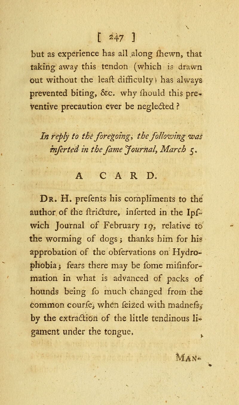 but as experience has all along fhewn, that taking away this tendon (which is drawn Out without the leaft difficulty \ has always prevented biting, &c. why mould this pre* ventive precaution ever be neglected ? In reply to the foregoing, the following was infer ted in the fame Journal, March 5. A CAR D. Dr. H. prefents his compliments to the author of the ftricture, inferted in the Ipf- wich Journal of February 19, relative to the worming of dogs; thanks him for his approbation of the obfervations on Hydro- phobia i fears there may be fome milinfor- mation in what is advanced of packs of hounds being fo much changed from the common courier when feized with madnefs/ by the extraction of the little tendinous li~ gament under the tongue,