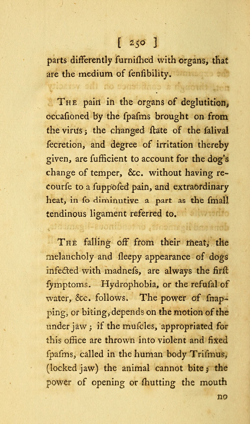 [ *& ] parts differently furnifhed with organs, that are the medium of fenfibility. The pairi in the organs of deglutition, occafioned by the fpafms brought on from the virils; the changed ilate of the falival fecretion, and degree of irritation thereby given, are fufficient to account for the dog's change of temper, &c. without having re- courfe to a fuppofed pain, and extraordinary heat, in fo diminutive a part as the fmall tendinous ligament referred to. The falling off from their meat, the melancholy and fleepy appearance of dogs infected with madnefs, are always the iirfl fymptoms. Hydrophobia, or the refufal of water, &c. follows. The power of fnap- ping, or biting, depends on the motion of the under jaw; if the mufcles, appropriated for this office are thrown into violent and fixed fpafms, called in the human body Trifmus, (locked jaw) the animal cannot bite 5 the power of opening or fhutting the mouth no