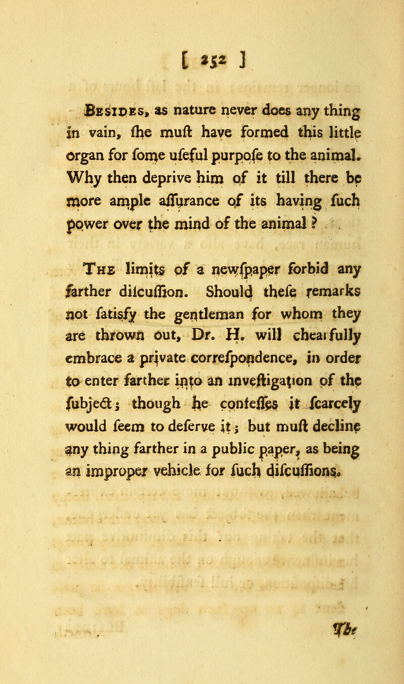 [ n* J Besides, as nature never does any thing In vain, (he muft have formed this little organ for fome ufeful purpqfe to the animaU Why then deprive him of it till there be more ample aiTurance of its having fuch power over the mind of the animal ? Ths limjts of a newspaper forbid any farther diicuflion. Should thefe remarks not fatisfy the gentleman for whom they are thrown out, Dr. H, will cheai fully embrace a pqvate correfpondence, in order to enter farther into an mveftigajion of the fubje&$ though lie cpnlefles it Jcarcely would feem to deferve it-, but mufl decline any thing farther in a public paper^ as being an improper vehicle for fuch difcuflions. fbt