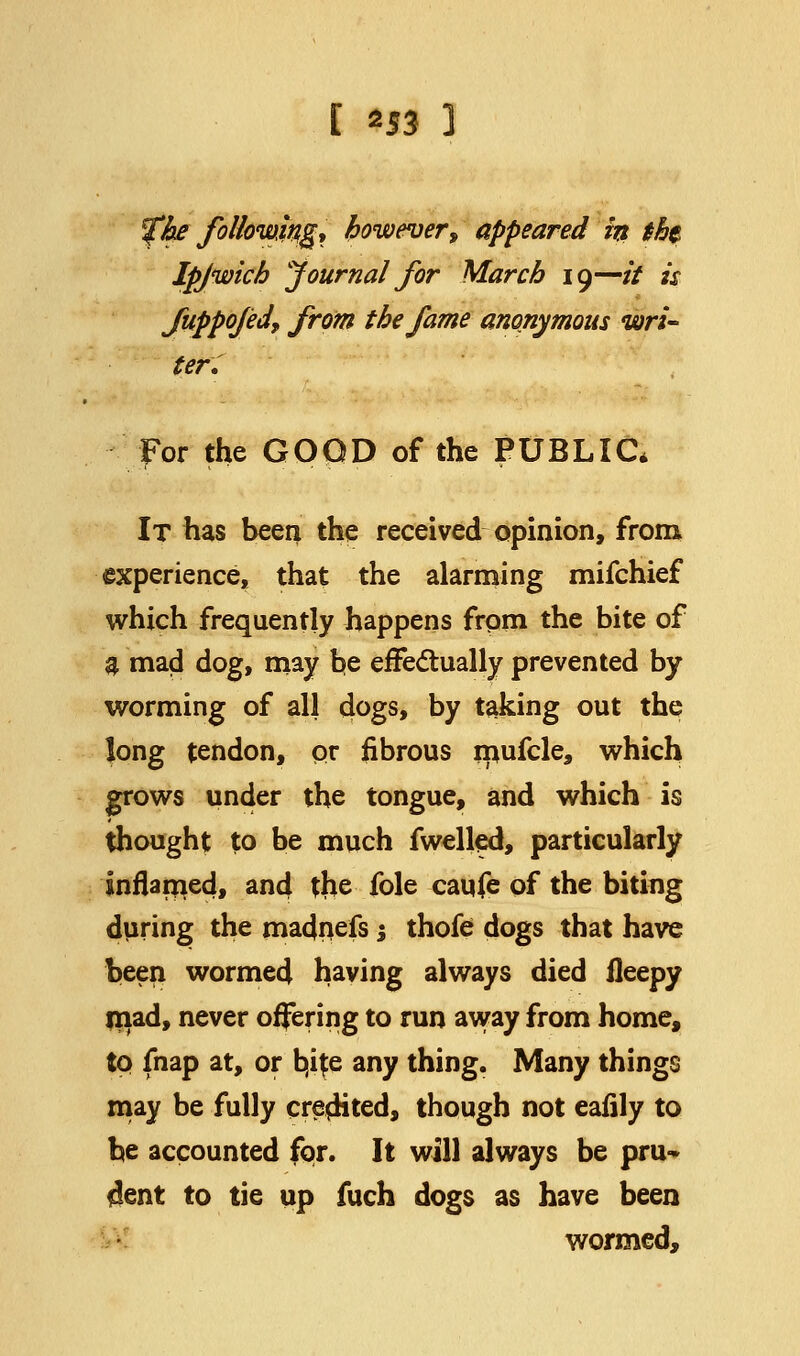 [ *53 3 fhe following, however > appeared in tht Ipjwich journal for March 19—it is fuppo/eJ, from the fame anonymous wri- ter. For the GOOD of the PUBLIC* It has been the received opinion, from experience, that the alarming mifchief which frequently happens from the bite of a mad dog, may be effectually prevented by worming of all dogs, by taking out the long tendon, or fibrous rpufcle, which grows under the tongue, and which is thought to be much fwelled, particularly inflamed, and the fole caufe of the biting during the madnefs; thofe dogs that have been wormed having always died fleepy mad, never offering to run away from home, to fnap at, or b,i{e any thing. Many things may be fully credited, though not eafily to be accounted for. It will always be pru- dent to tie up fuch dogs as have been wormed,