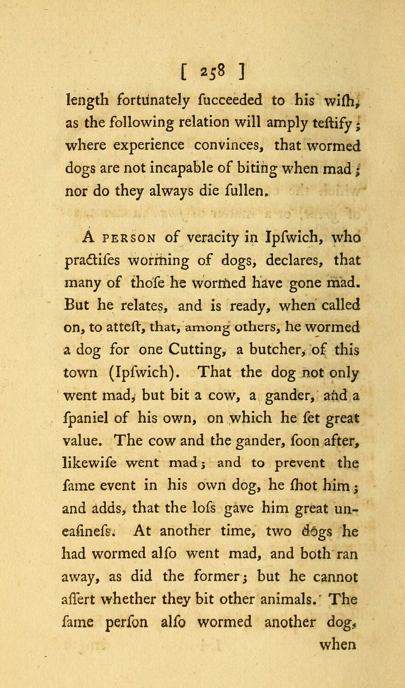 length fortunately fucceeded to his wifh> as the following relation will amply teftify * where experience convinces, that wormed dogs are not incapable of biting when mad jf nor do they always die fallen. A person of veracity in Ipfwich, who pradtifes worming of dogs, declares, that many of thofe he wormed have gone mad. But he relates, and is ready, when called on, to atteft, that, among others, he wormed a dog for one Cutting, a butcher, of this town (Ipfwich). That the dog not only went mad, but bit a cow, a gander, and a fpaniel of his own, on which he fet great value. The cow and the gander, foon after, likewife went mads and to prevent the fame event in his own dog, he fhot him; and adds, that the lofs gave him great un- eafinefs* At another time, two dogs he had wormed alfo went mad, and both ran away, as did the formerj but he cannot afTert whether they bit other animals.' The fame perfon alfo wormed another dog, when