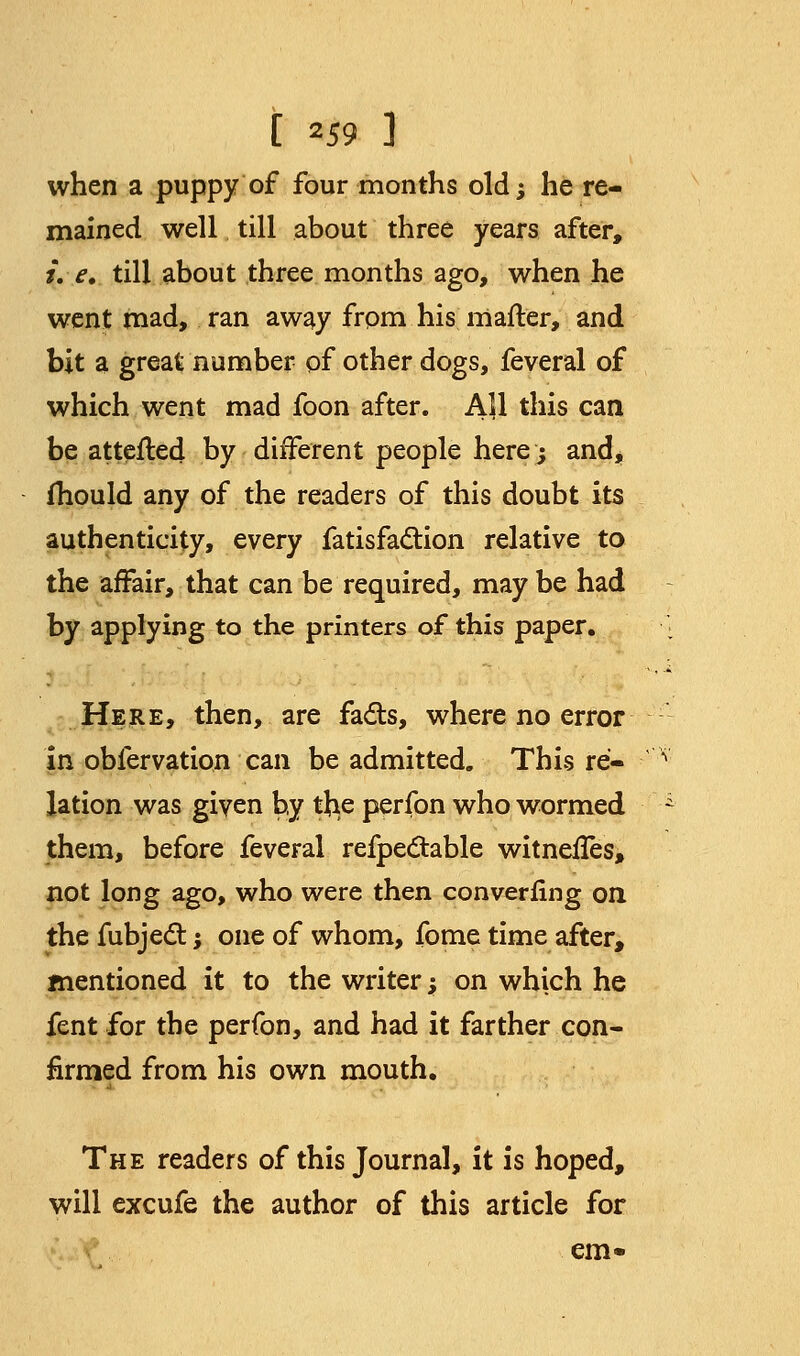 when a puppy of four months old; he re- mained well till about three years after, i. e. till about three months ago, when he went mad, ran away from his matter, and bit a great number of other dogs, feveral of which went mad foon after. All this can be attested by different people here; and, mould any of the readers of this doubt its authenticity, every fatisfaction relative to the affair, that can be required, may be had by applying to the printers of this paper. Here, then, are fads, where no error in obfervation can be admitted. This re- lation was given by tl^e perfon who wormed them, before feveral refpectable witnefTes, not long ago, who were then converfing on the fubjedT:; one of whom, fome time after, mentioned it to the writer; on which he fent for the perfon, and had it farther con- firmed from his own mouth. The readers of this Journal, it is hoped, will excufe the author of this article for em-