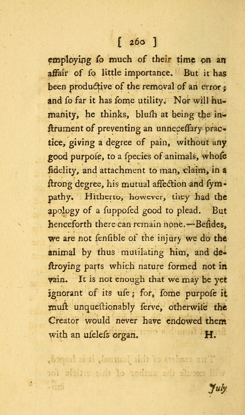 employing fo much of their time on an affair of fo little importance. But it has been productive of the removal of an error $ and fo far it has fome utility* Nor will hu- manity, he thinks, blufh at being the in- ffcrument of preventing an unneceffary prac- lice, giving a degree of pain, without any good purpoie, to a fpecies of animals, whole fidelity, and attachment to man, claim, in a jftrong degree, his mutual affection and fym- pathy. Hitherto, however, they had the apology of a fuppofed good to plead. But henceforth there can remain none.—Befides* we are not fenfible of the injury we do the animal by thus mutilating him, and de- ilroying parts which nature formed not in yam. It is not enough that we may be yet ignorant of its ufej for, fome purpofe it jnuil unquestionably ferve, otherwife the Creator would never have endowed them with an ufelefs organ. H. July