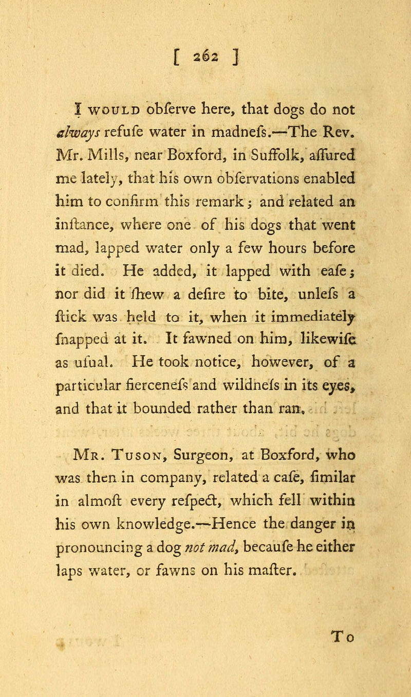 I would obferve here, that dogs do not always refufe water in madnefs.—The Rev. Mr. Mills, near Boxford, in Suffolk, allured me lately, that his own obfervations enabled him to confirm this remark; and related an inflance, where one of his dogs that went mad, lapped water only a few hours before it died. He added, it lapped with eafe; nor did it fhew a defire to bite, unlefs a flick was held to it, when it immediately fnapped at it. It fawned on him, likewife: as ufual. He took notice, however, of a particular fiercenefs and wildnefs in its eyes, and that it bounded rather than ran, Mr. Tuson, Surgeon, at Boxford, who was then in company, related a cafe, fimilar in almofl every refpedt, which fell within his own knowledge.—Hence the danger in pronouncing a dog not mad, becaufe he either laps water, or fawns on his mailer. To