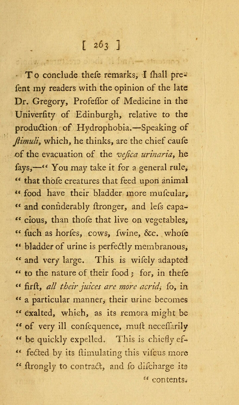 [ *63 ] • To conclude thefe remarks, I mall pre* fent my readers with the opinion of the late Dr. Gregory, Profeflbr of Medicine in the Univerfity of Edinburgh, relative to the production of Hydrophobia.—Speaking of jlimuli, which, he thinks, are the chief caufe of the evacuation of the vejica urinaria, he fays,— You may take it for a general rule, *' that thofe creatures that feed upon animal u food have their bladder more mufcular,  and coniiderably flronger, and lefs capa-  cious, than thofe that live on vegetables,  fuch as horfes, cows, fwine, &c. whofe *' bladder of urine is perfectly membranous,  and very large. This is wifely adapted  to the nature of their food 5 for, in thefe  fir ft, all their juices are more acrid\ fo, in  a particular manner, their urine becomes *' exalted, which, as its remora might be <e of very ill confequence, muft neceflarily  be quickly expelled. This is chiefly ef*  feezed by its {Simulating this vifcus more  ftrongly to contract, and fo dlfcharge its i{ contents.