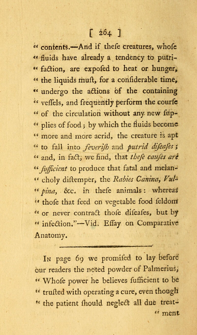 r *s4 ] •' contents.—-Arid if thefe Creatures, whofc «« fluids have aiready a tendency to putri- *' fa&ion, are expofed to heat or hunger,  the liquids rhufl, for a confiderable time, *' undergo the actions of the containing  veifels, and frequently perform the courfe  of the circulation without any new frip- u plies of food j by which the fluids become ** more and more acrid, the creature is apt  to fall into feverijh and putrid difeafes; *' and, in fac~tj we find, that thefe caufes art Jufficient to produce that fatal and melan-  choly diilemper, the Rabies Cahina, Vufe ss pina, &c. in thefe animals: whereat i* thofe that feed on vegetable food feldom *< or never contract thofe difeafes, but by  infection.-—V id, Effay on Comparative Anatomy. In page 69 we promifed to lay before our readers the noted powder of Palmerius, fe Whofe power he believes fufficient to be JC trufted with operating a cure, even though *« the patient mould neglect all due treat- *' ment