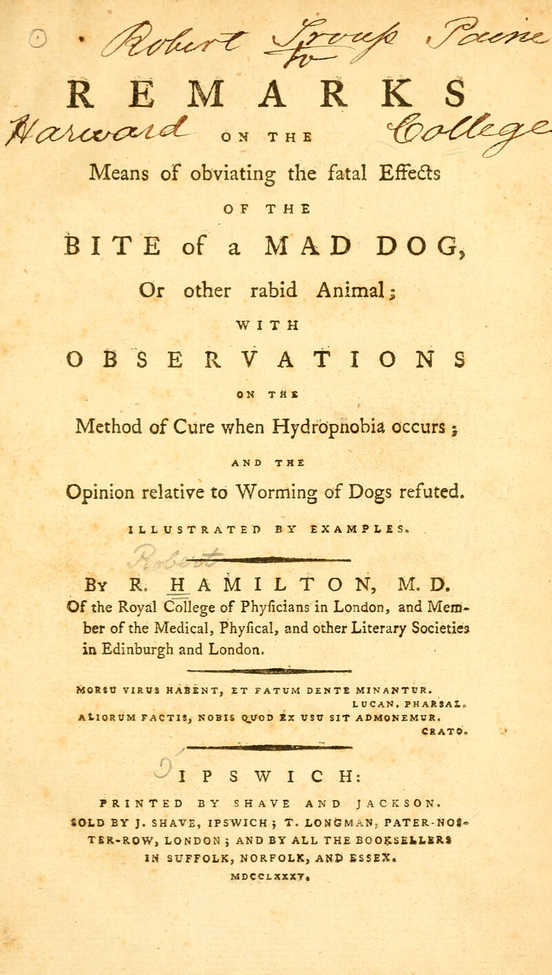 * ^rfZcr^T J^3^ J^^ REMARKS ^(^^CX^C^t^ ON THE Means of obviating the fatal Effedts OF THE BITE of a MAD DOG, Or other rabid Animal; WITH OBSERVATIONS ON Ttt £ Method of Cure when Hydrbpnobia occurs % AND THE Opinion relative to Worming of Dogs refuted. ILLUSTRATED BY EXAMPLES. mm By IL HAMILTON, M. D. Of the Royal College of Phyficlans in London, and Mem* ber of the Medical, Phyfical, and other Literary Societies in Edinburgh and London. MoRstr virus habent, et fatum dente minantur. LUCAN.PHARSAlo AtlORUM FACTIS, NOBIS Q.VOD Ex VSTT SIT ADMONEMUR. CRATO. IPSWICH PRINTED BY SHAVE AND JACKSON. SOLD BY J. SHAVE, IPSWICH J T. LONGMAN, PATER-N08- TER-RQW, LONDON J AND BY ALL THE BOOKSELLERS IN SUFFOLK, NORFOLK, AND ESSEX. MDCCIXXXT,