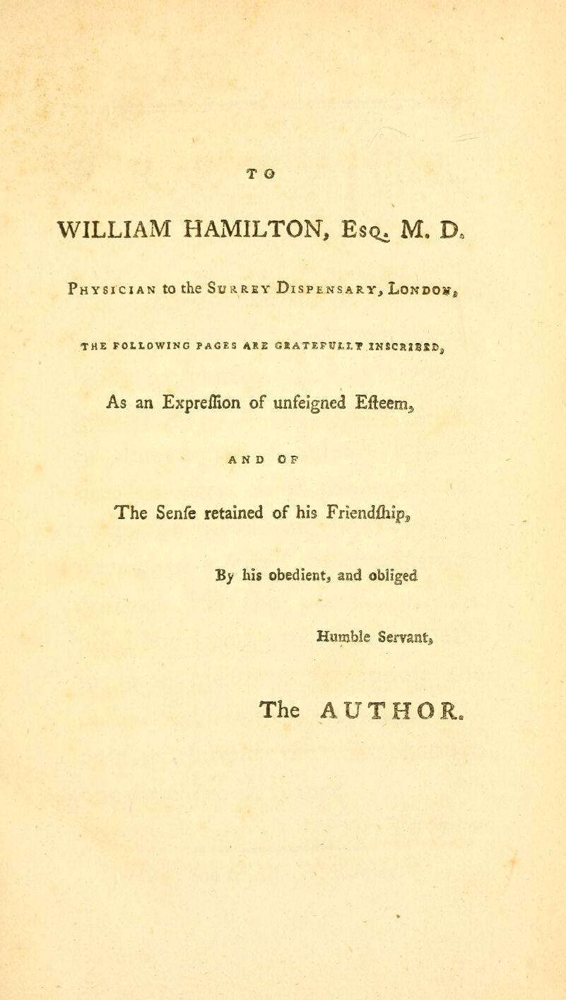 T O WILLIAM HAMILTON, Es^ M. D. Physician to the Surrey Dispensary, London THE FOLLOWING PACES ARE GRATEFULLY .INSCRIBED, As an Expreflion of unfeigned Efteem^ AND OF The Senfe retained of his Friendfliip^ By his obedient^ and obliged Humble Servant* The AUTHOR.