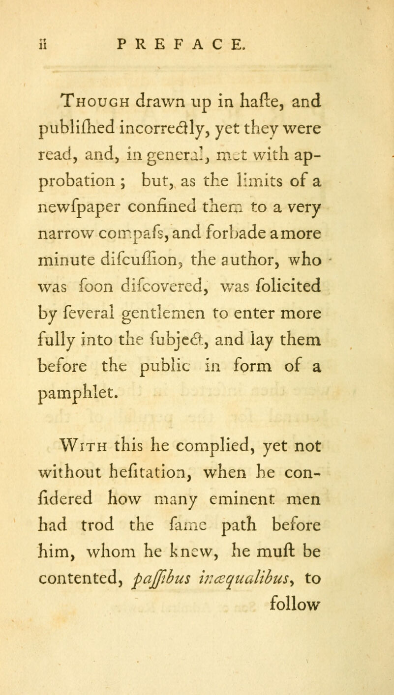 Though drawn up in hafte, and published incorrectly, yet they were read, and, in genera!, met with ap- probation ; but, as the limits of a newfpaper confined them to a very narrow cpmpafs, and forbade a more minute difcuffion, the author, who was foon difcovered, v/as folicited by feveral gentlemen to enter more fully into the fubje#, and lay them before the public in form of a pamphlet. With this he complied, yet not without hefitation, when he con- iidered how many eminent men had trod the fame path before him, whom he knew, he muft be contented, pajfibus wccqualibus^ to follow