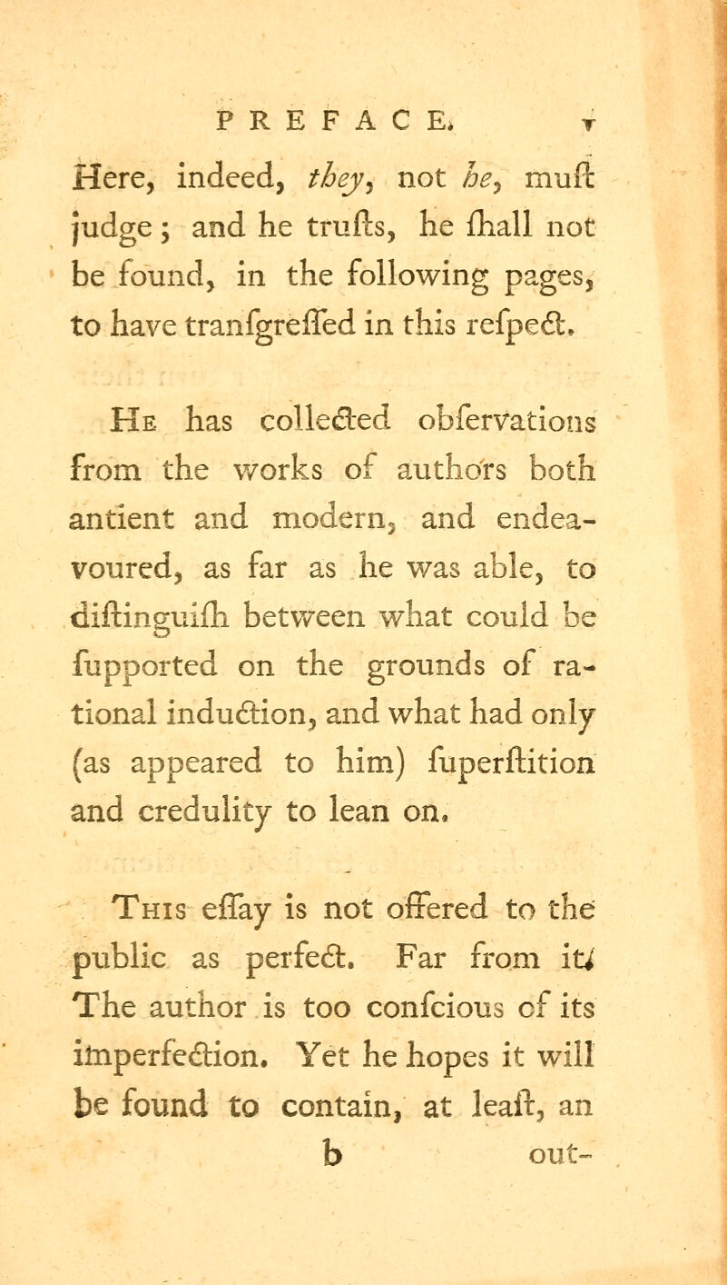 Here, indeed, they^ not he^ muft judge; and he trufts, he ftiall not be found, in the following pages, to have tranfgrefTed in this refpe6t He has collected obfervations from the works of authors both antient and modern, and endea- voured, as far as he was able, to diftinguifh between what could be fupported on the grounds of ra- tional induction, and what had only (as appeared to him) fuperftition and credulity to lean on. This effay is not offered to the public as perfect. Far from \ti The author is too confcious of its iinperfe&ion. Yet he hopes it will be found to contain, at leaft, an b out-