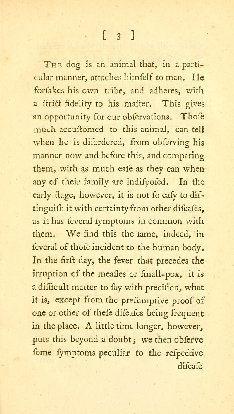 The dog is an animal that, in a parti- cular manner, attaches himfelf to man. He forfakes his own tribe, and adheres, with a ftricT: fidelity to his mailer. This gives an opportunity for our obfervations. Thofe much accuftomed to this animal, can tell when he is difordered, from obferving his manner now and before this, and comparing them, with as much eafe as they can when any of their family are indifpofed. In the early ftage, however, it is not fo eafy to dif- tinguim it with certainty from other difeafes, as it has feveral fymptoms in common with them. We find this the lame, indeed, in feveral of thofe incident to the human body. In the firft day, the fever that precedes the irruption of the meafles or fmall-pox, it is a difficult maiter to fay with precifion, what it is, except from the preemptive proof of one or other of thefe difeafes being frequent in the place. A little time longer, however, puts this beyond a doubt; we then obferve fome fymptoms peculiar to the refpecftive difeafe