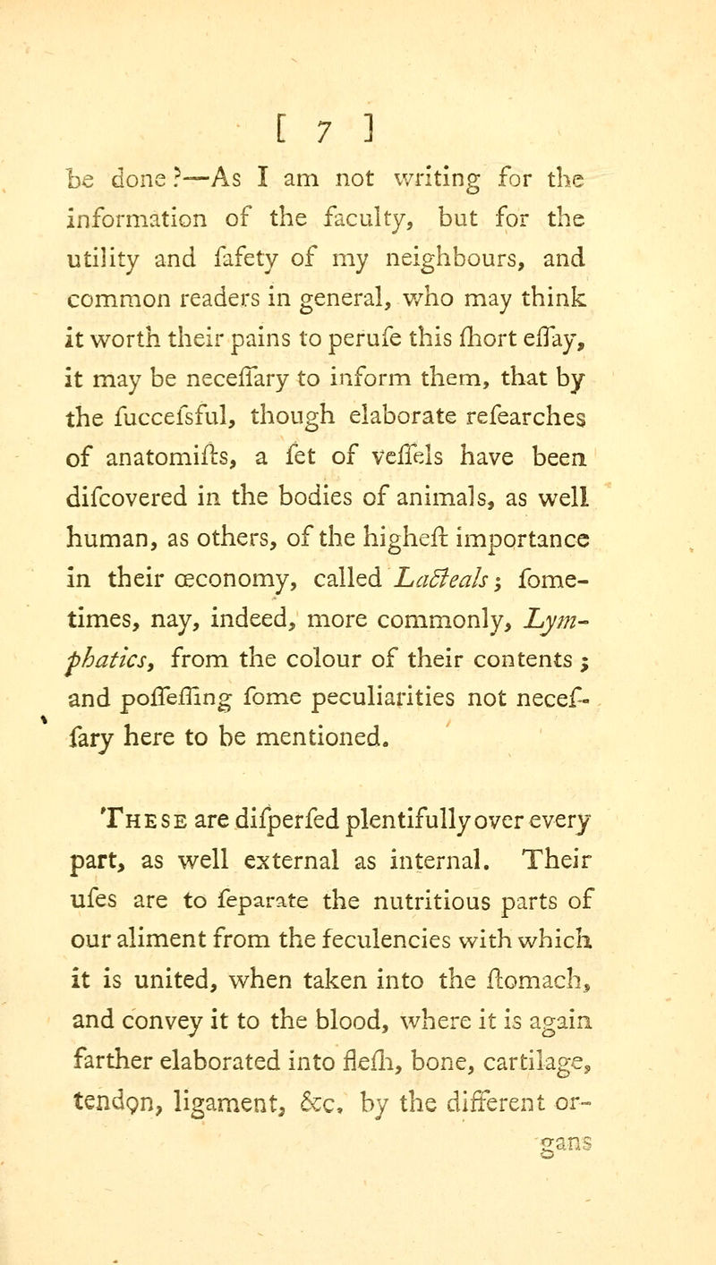 be done ?—As I am not writing for the information of the faculty, but for the utility and fafety of my neighbours, and common readers in general, who may think it worth their pains to perufe this fhort effay, it may be neceffary to inform them, that by the fuccefsful, though elaborate refearches of anatomifts, a fet of veffels have been difcovered in the bodies of animals, as well human, as others, of the higher! importance in their ceconomy, called 'Ladieals; fome- times, nay, indeed, more commonly, Lym- phatics, from the colour of their contents ; and poffeffing fome peculiarities not necef- fary here to be mentioned. These are difperfed plentifully over every part, as well external as internal. Their ufes are to feparate the nutritious parts of our aliment from the feculencies with which it is united, when taken into the flomach, and convey it to the blood, where it is again farther elaborated into flefli, bone, cartilage, tendQn, ligament, &c, by the different or- gans